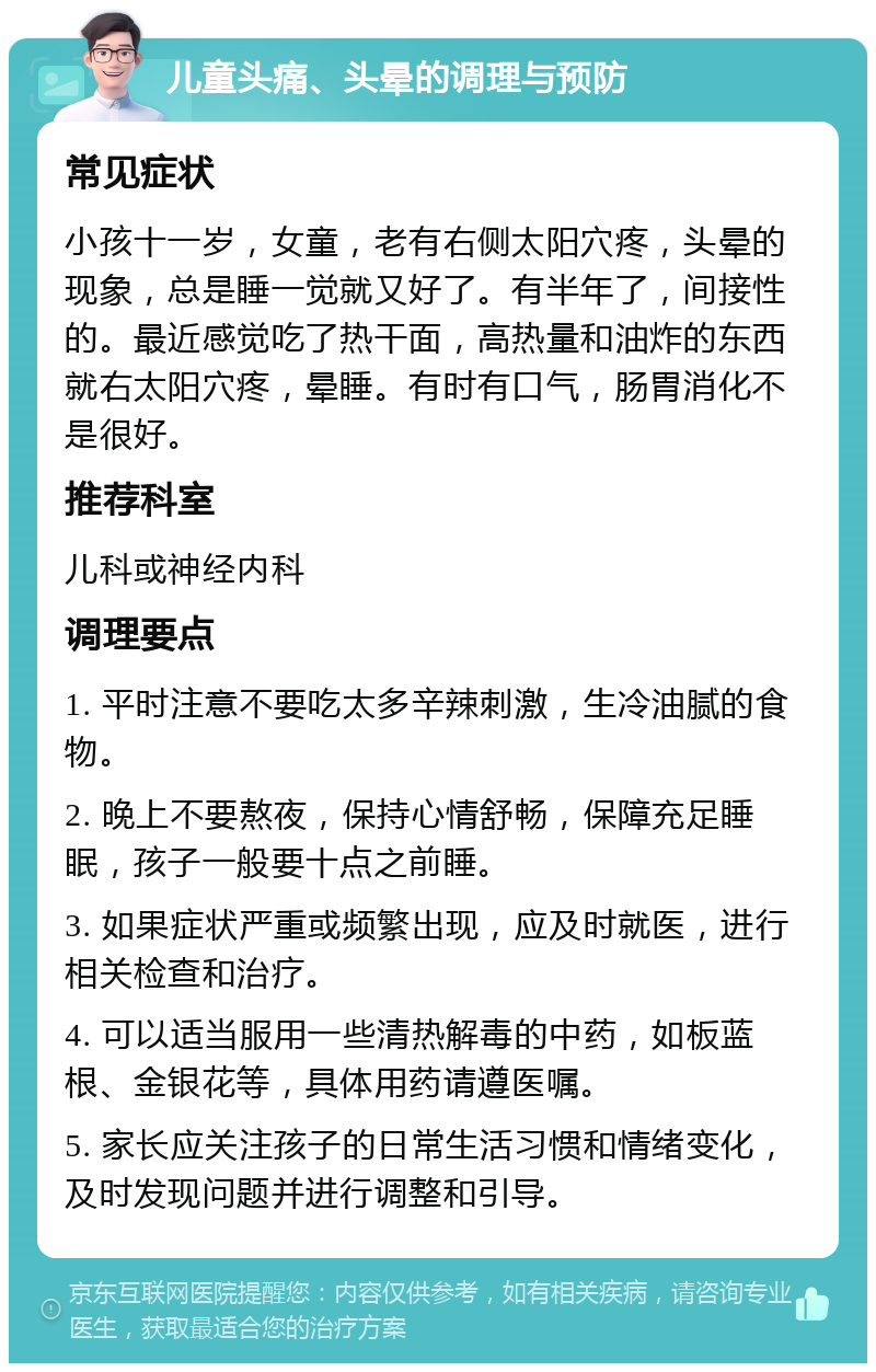 儿童头痛、头晕的调理与预防 常见症状 小孩十一岁，女童，老有右侧太阳穴疼，头晕的现象，总是睡一觉就又好了。有半年了，间接性的。最近感觉吃了热干面，高热量和油炸的东西就右太阳穴疼，晕睡。有时有口气，肠胃消化不是很好。 推荐科室 儿科或神经内科 调理要点 1. 平时注意不要吃太多辛辣刺激，生冷油腻的食物。 2. 晚上不要熬夜，保持心情舒畅，保障充足睡眠，孩子一般要十点之前睡。 3. 如果症状严重或频繁出现，应及时就医，进行相关检查和治疗。 4. 可以适当服用一些清热解毒的中药，如板蓝根、金银花等，具体用药请遵医嘱。 5. 家长应关注孩子的日常生活习惯和情绪变化，及时发现问题并进行调整和引导。