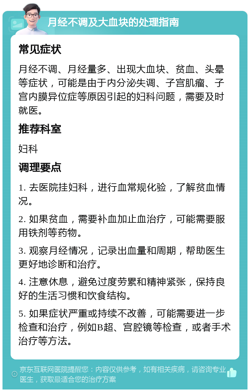 月经不调及大血块的处理指南 常见症状 月经不调、月经量多、出现大血块、贫血、头晕等症状，可能是由于内分泌失调、子宫肌瘤、子宫内膜异位症等原因引起的妇科问题，需要及时就医。 推荐科室 妇科 调理要点 1. 去医院挂妇科，进行血常规化验，了解贫血情况。 2. 如果贫血，需要补血加止血治疗，可能需要服用铁剂等药物。 3. 观察月经情况，记录出血量和周期，帮助医生更好地诊断和治疗。 4. 注意休息，避免过度劳累和精神紧张，保持良好的生活习惯和饮食结构。 5. 如果症状严重或持续不改善，可能需要进一步检查和治疗，例如B超、宫腔镜等检查，或者手术治疗等方法。