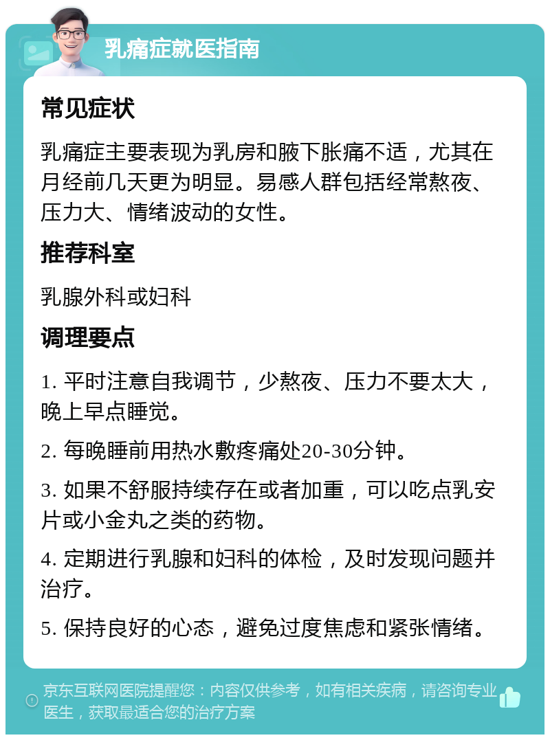 乳痛症就医指南 常见症状 乳痛症主要表现为乳房和腋下胀痛不适，尤其在月经前几天更为明显。易感人群包括经常熬夜、压力大、情绪波动的女性。 推荐科室 乳腺外科或妇科 调理要点 1. 平时注意自我调节，少熬夜、压力不要太大，晚上早点睡觉。 2. 每晚睡前用热水敷疼痛处20-30分钟。 3. 如果不舒服持续存在或者加重，可以吃点乳安片或小金丸之类的药物。 4. 定期进行乳腺和妇科的体检，及时发现问题并治疗。 5. 保持良好的心态，避免过度焦虑和紧张情绪。