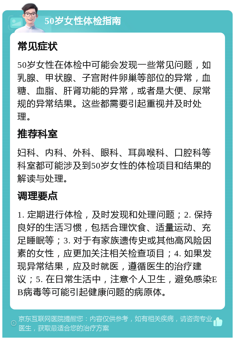 50岁女性体检指南 常见症状 50岁女性在体检中可能会发现一些常见问题，如乳腺、甲状腺、子宫附件卵巢等部位的异常，血糖、血脂、肝肾功能的异常，或者是大便、尿常规的异常结果。这些都需要引起重视并及时处理。 推荐科室 妇科、内科、外科、眼科、耳鼻喉科、口腔科等科室都可能涉及到50岁女性的体检项目和结果的解读与处理。 调理要点 1. 定期进行体检，及时发现和处理问题；2. 保持良好的生活习惯，包括合理饮食、适量运动、充足睡眠等；3. 对于有家族遗传史或其他高风险因素的女性，应更加关注相关检查项目；4. 如果发现异常结果，应及时就医，遵循医生的治疗建议；5. 在日常生活中，注意个人卫生，避免感染EB病毒等可能引起健康问题的病原体。