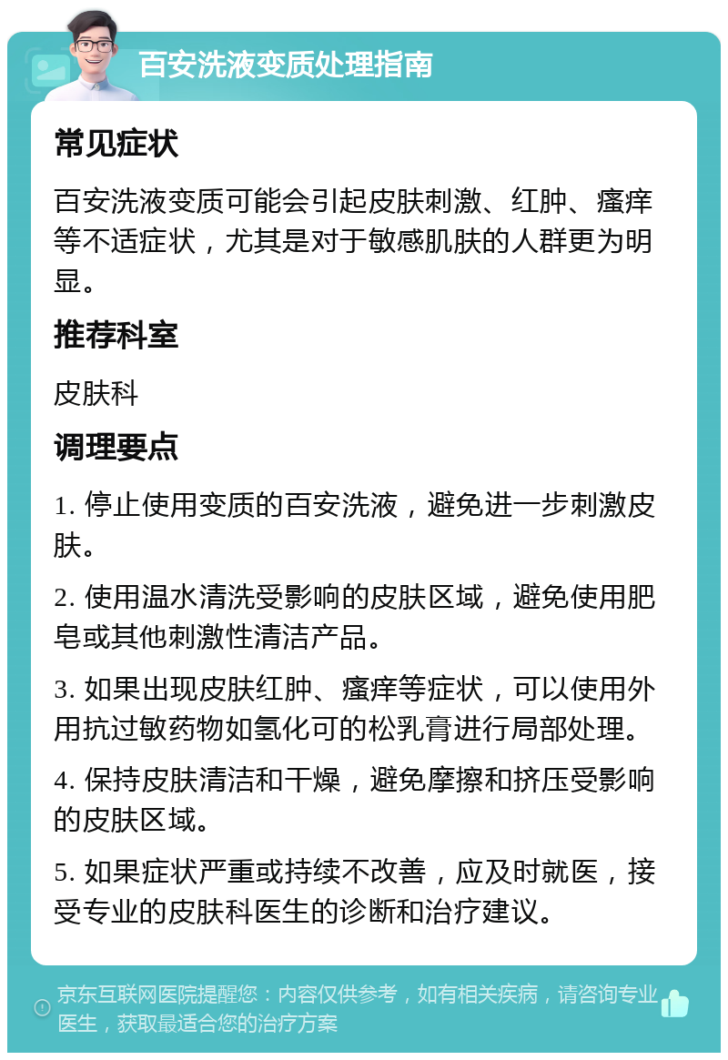 百安洗液变质处理指南 常见症状 百安洗液变质可能会引起皮肤刺激、红肿、瘙痒等不适症状，尤其是对于敏感肌肤的人群更为明显。 推荐科室 皮肤科 调理要点 1. 停止使用变质的百安洗液，避免进一步刺激皮肤。 2. 使用温水清洗受影响的皮肤区域，避免使用肥皂或其他刺激性清洁产品。 3. 如果出现皮肤红肿、瘙痒等症状，可以使用外用抗过敏药物如氢化可的松乳膏进行局部处理。 4. 保持皮肤清洁和干燥，避免摩擦和挤压受影响的皮肤区域。 5. 如果症状严重或持续不改善，应及时就医，接受专业的皮肤科医生的诊断和治疗建议。