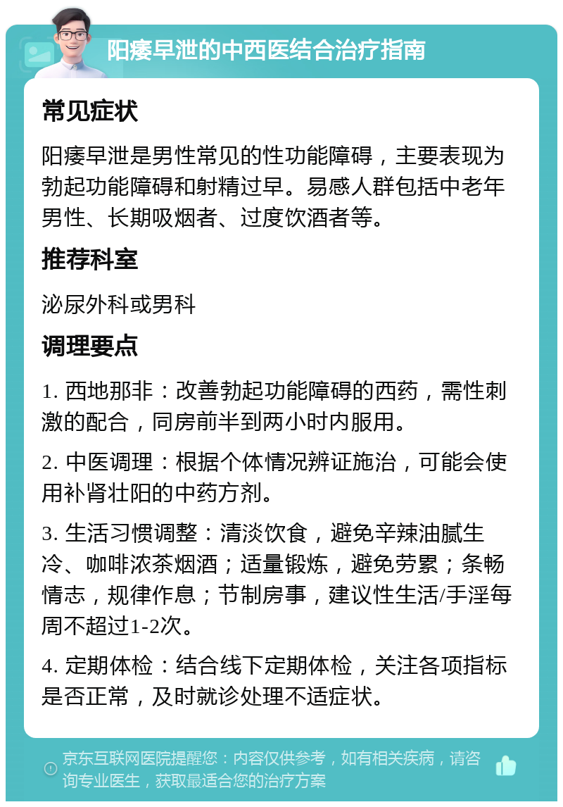 阳痿早泄的中西医结合治疗指南 常见症状 阳痿早泄是男性常见的性功能障碍，主要表现为勃起功能障碍和射精过早。易感人群包括中老年男性、长期吸烟者、过度饮酒者等。 推荐科室 泌尿外科或男科 调理要点 1. 西地那非：改善勃起功能障碍的西药，需性刺激的配合，同房前半到两小时内服用。 2. 中医调理：根据个体情况辨证施治，可能会使用补肾壮阳的中药方剂。 3. 生活习惯调整：清淡饮食，避免辛辣油腻生冷、咖啡浓茶烟酒；适量锻炼，避免劳累；条畅情志，规律作息；节制房事，建议性生活/手淫每周不超过1-2次。 4. 定期体检：结合线下定期体检，关注各项指标是否正常，及时就诊处理不适症状。