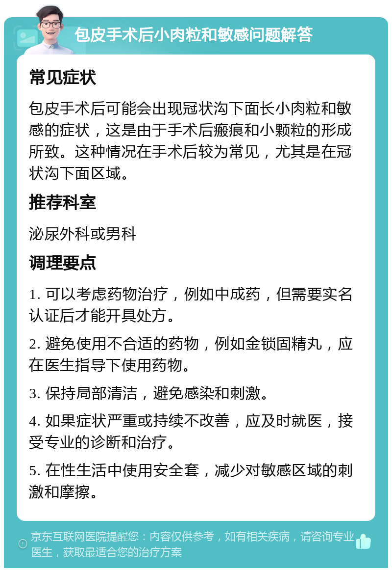 包皮手术后小肉粒和敏感问题解答 常见症状 包皮手术后可能会出现冠状沟下面长小肉粒和敏感的症状，这是由于手术后瘢痕和小颗粒的形成所致。这种情况在手术后较为常见，尤其是在冠状沟下面区域。 推荐科室 泌尿外科或男科 调理要点 1. 可以考虑药物治疗，例如中成药，但需要实名认证后才能开具处方。 2. 避免使用不合适的药物，例如金锁固精丸，应在医生指导下使用药物。 3. 保持局部清洁，避免感染和刺激。 4. 如果症状严重或持续不改善，应及时就医，接受专业的诊断和治疗。 5. 在性生活中使用安全套，减少对敏感区域的刺激和摩擦。