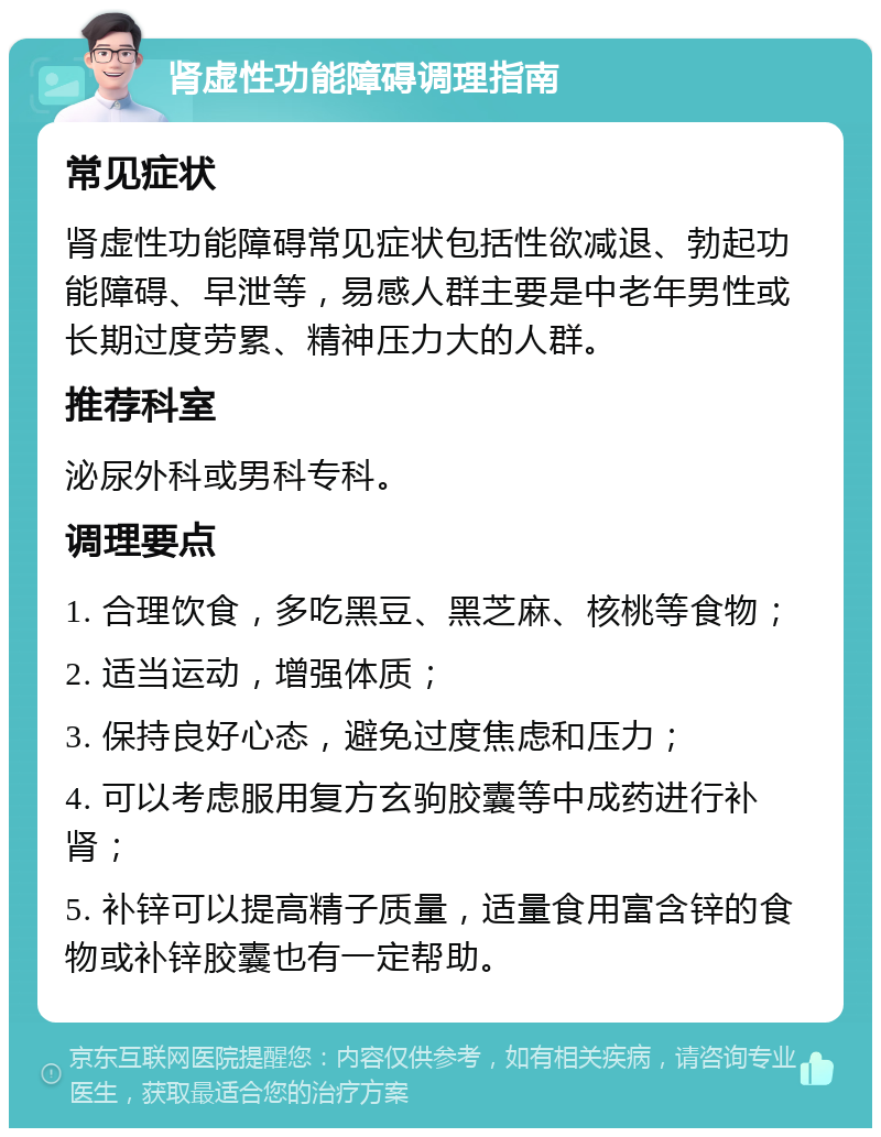 肾虚性功能障碍调理指南 常见症状 肾虚性功能障碍常见症状包括性欲减退、勃起功能障碍、早泄等，易感人群主要是中老年男性或长期过度劳累、精神压力大的人群。 推荐科室 泌尿外科或男科专科。 调理要点 1. 合理饮食，多吃黑豆、黑芝麻、核桃等食物； 2. 适当运动，增强体质； 3. 保持良好心态，避免过度焦虑和压力； 4. 可以考虑服用复方玄驹胶囊等中成药进行补肾； 5. 补锌可以提高精子质量，适量食用富含锌的食物或补锌胶囊也有一定帮助。