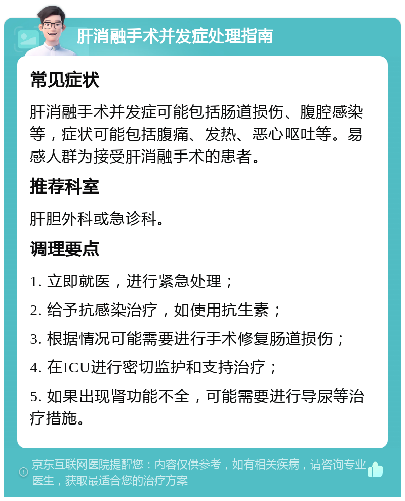 肝消融手术并发症处理指南 常见症状 肝消融手术并发症可能包括肠道损伤、腹腔感染等，症状可能包括腹痛、发热、恶心呕吐等。易感人群为接受肝消融手术的患者。 推荐科室 肝胆外科或急诊科。 调理要点 1. 立即就医，进行紧急处理； 2. 给予抗感染治疗，如使用抗生素； 3. 根据情况可能需要进行手术修复肠道损伤； 4. 在ICU进行密切监护和支持治疗； 5. 如果出现肾功能不全，可能需要进行导尿等治疗措施。