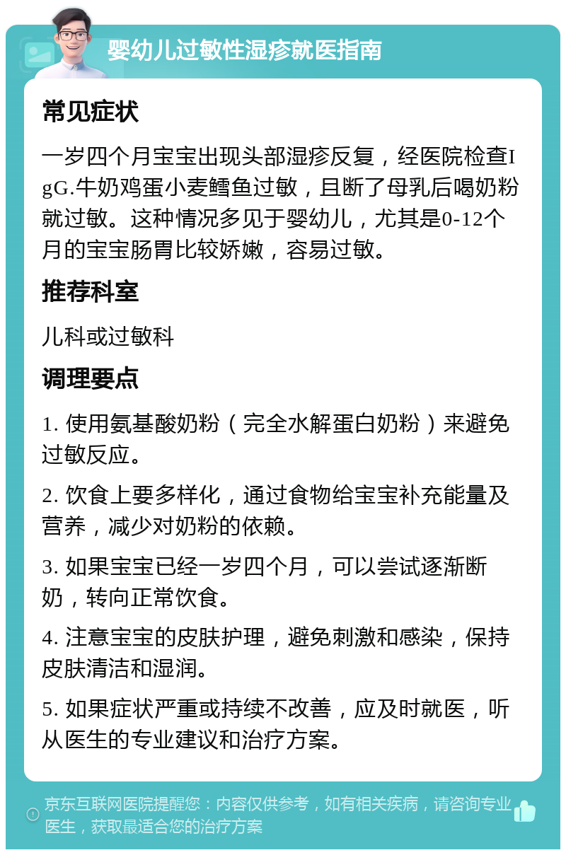 婴幼儿过敏性湿疹就医指南 常见症状 一岁四个月宝宝出现头部湿疹反复，经医院检查IgG.牛奶鸡蛋小麦鳕鱼过敏，且断了母乳后喝奶粉就过敏。这种情况多见于婴幼儿，尤其是0-12个月的宝宝肠胃比较娇嫩，容易过敏。 推荐科室 儿科或过敏科 调理要点 1. 使用氨基酸奶粉（完全水解蛋白奶粉）来避免过敏反应。 2. 饮食上要多样化，通过食物给宝宝补充能量及营养，减少对奶粉的依赖。 3. 如果宝宝已经一岁四个月，可以尝试逐渐断奶，转向正常饮食。 4. 注意宝宝的皮肤护理，避免刺激和感染，保持皮肤清洁和湿润。 5. 如果症状严重或持续不改善，应及时就医，听从医生的专业建议和治疗方案。