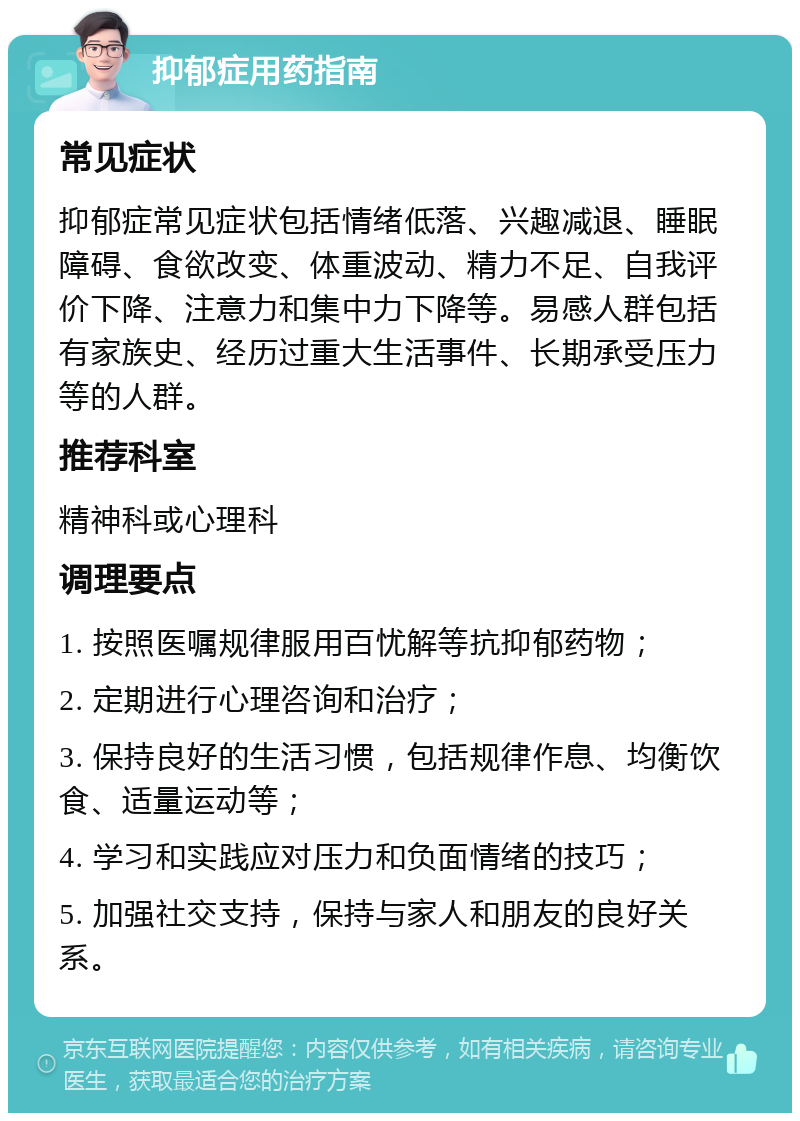 抑郁症用药指南 常见症状 抑郁症常见症状包括情绪低落、兴趣减退、睡眠障碍、食欲改变、体重波动、精力不足、自我评价下降、注意力和集中力下降等。易感人群包括有家族史、经历过重大生活事件、长期承受压力等的人群。 推荐科室 精神科或心理科 调理要点 1. 按照医嘱规律服用百忧解等抗抑郁药物； 2. 定期进行心理咨询和治疗； 3. 保持良好的生活习惯，包括规律作息、均衡饮食、适量运动等； 4. 学习和实践应对压力和负面情绪的技巧； 5. 加强社交支持，保持与家人和朋友的良好关系。