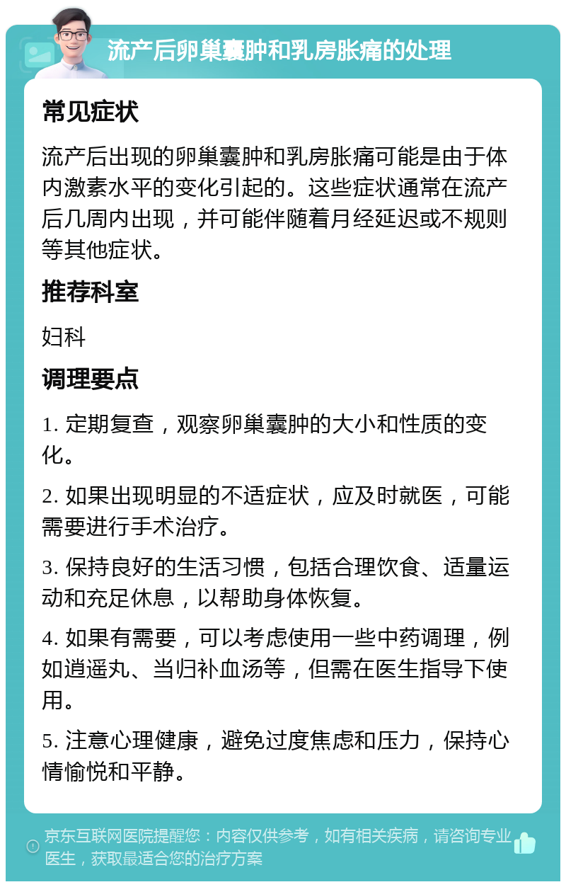 流产后卵巢囊肿和乳房胀痛的处理 常见症状 流产后出现的卵巢囊肿和乳房胀痛可能是由于体内激素水平的变化引起的。这些症状通常在流产后几周内出现，并可能伴随着月经延迟或不规则等其他症状。 推荐科室 妇科 调理要点 1. 定期复查，观察卵巢囊肿的大小和性质的变化。 2. 如果出现明显的不适症状，应及时就医，可能需要进行手术治疗。 3. 保持良好的生活习惯，包括合理饮食、适量运动和充足休息，以帮助身体恢复。 4. 如果有需要，可以考虑使用一些中药调理，例如逍遥丸、当归补血汤等，但需在医生指导下使用。 5. 注意心理健康，避免过度焦虑和压力，保持心情愉悦和平静。