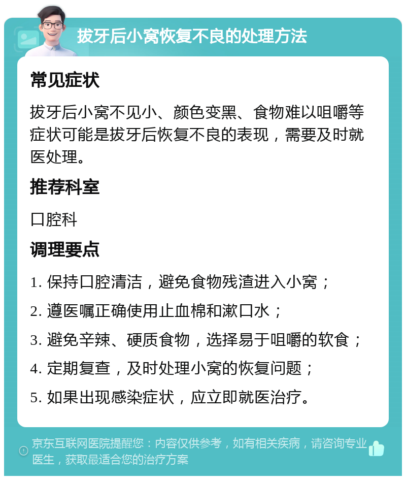 拔牙后小窝恢复不良的处理方法 常见症状 拔牙后小窝不见小、颜色变黑、食物难以咀嚼等症状可能是拔牙后恢复不良的表现，需要及时就医处理。 推荐科室 口腔科 调理要点 1. 保持口腔清洁，避免食物残渣进入小窝； 2. 遵医嘱正确使用止血棉和漱口水； 3. 避免辛辣、硬质食物，选择易于咀嚼的软食； 4. 定期复查，及时处理小窝的恢复问题； 5. 如果出现感染症状，应立即就医治疗。