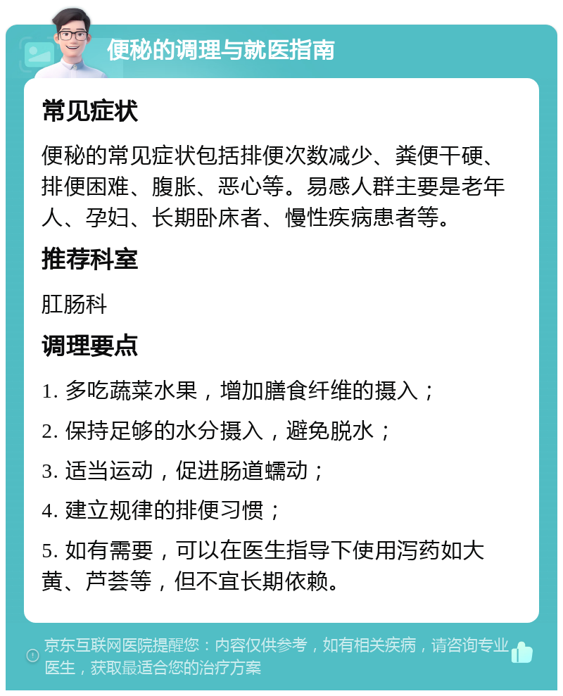 便秘的调理与就医指南 常见症状 便秘的常见症状包括排便次数减少、粪便干硬、排便困难、腹胀、恶心等。易感人群主要是老年人、孕妇、长期卧床者、慢性疾病患者等。 推荐科室 肛肠科 调理要点 1. 多吃蔬菜水果，增加膳食纤维的摄入； 2. 保持足够的水分摄入，避免脱水； 3. 适当运动，促进肠道蠕动； 4. 建立规律的排便习惯； 5. 如有需要，可以在医生指导下使用泻药如大黄、芦荟等，但不宜长期依赖。