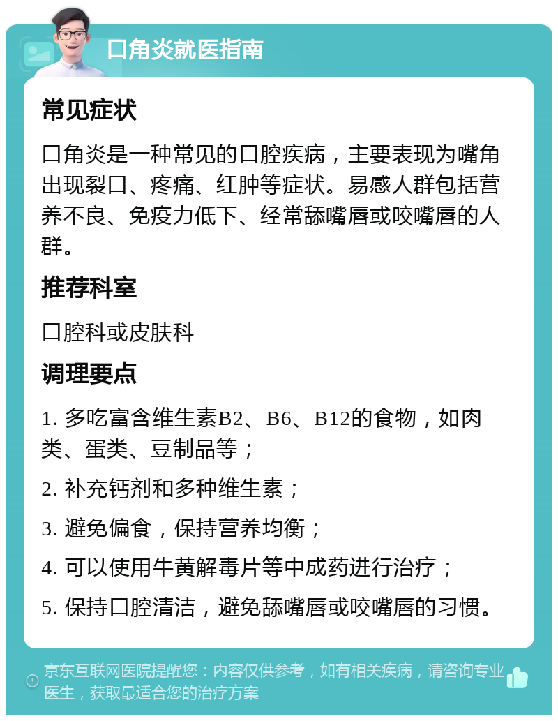 口角炎就医指南 常见症状 口角炎是一种常见的口腔疾病，主要表现为嘴角出现裂口、疼痛、红肿等症状。易感人群包括营养不良、免疫力低下、经常舔嘴唇或咬嘴唇的人群。 推荐科室 口腔科或皮肤科 调理要点 1. 多吃富含维生素B2、B6、B12的食物，如肉类、蛋类、豆制品等； 2. 补充钙剂和多种维生素； 3. 避免偏食，保持营养均衡； 4. 可以使用牛黄解毒片等中成药进行治疗； 5. 保持口腔清洁，避免舔嘴唇或咬嘴唇的习惯。