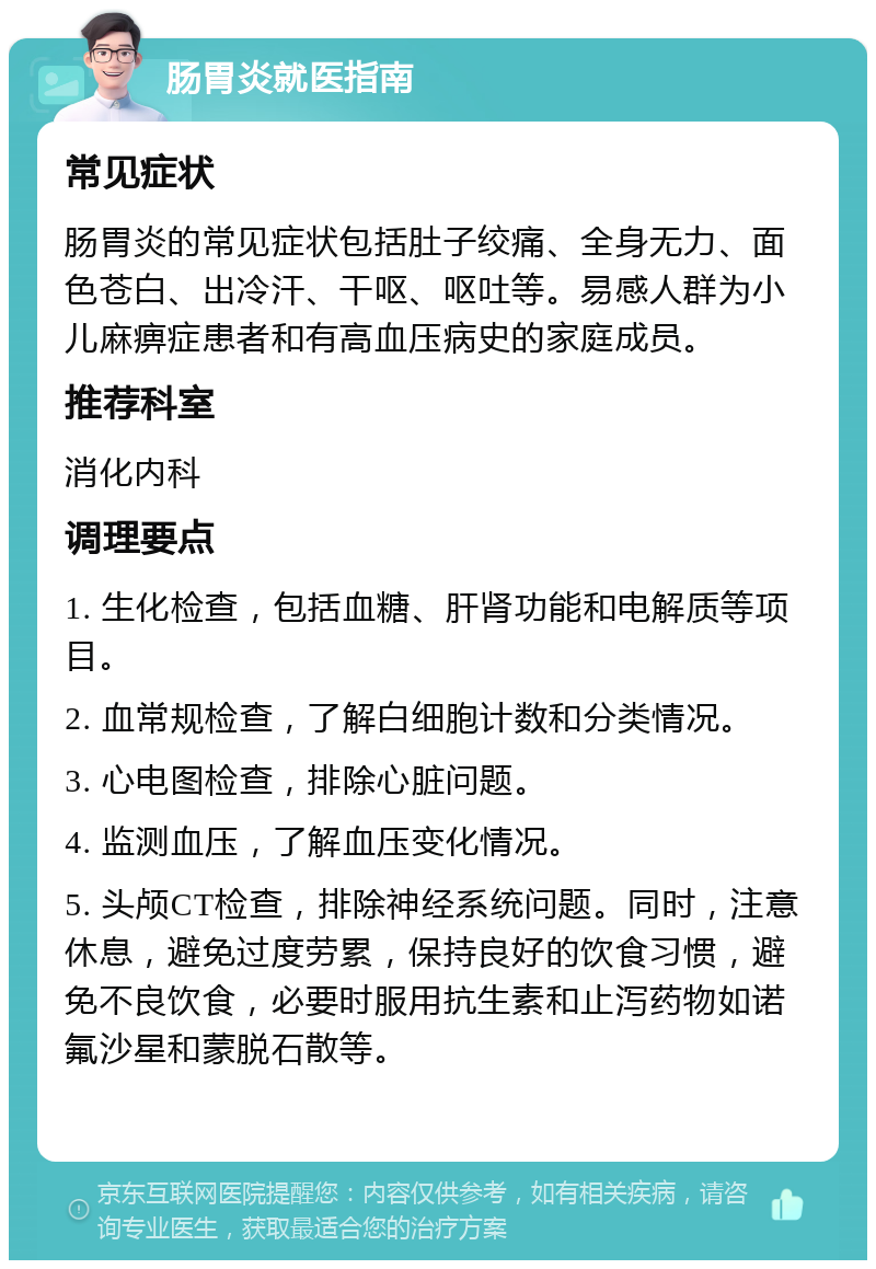 肠胃炎就医指南 常见症状 肠胃炎的常见症状包括肚子绞痛、全身无力、面色苍白、出冷汗、干呕、呕吐等。易感人群为小儿麻痹症患者和有高血压病史的家庭成员。 推荐科室 消化内科 调理要点 1. 生化检查，包括血糖、肝肾功能和电解质等项目。 2. 血常规检查，了解白细胞计数和分类情况。 3. 心电图检查，排除心脏问题。 4. 监测血压，了解血压变化情况。 5. 头颅CT检查，排除神经系统问题。同时，注意休息，避免过度劳累，保持良好的饮食习惯，避免不良饮食，必要时服用抗生素和止泻药物如诺氟沙星和蒙脱石散等。