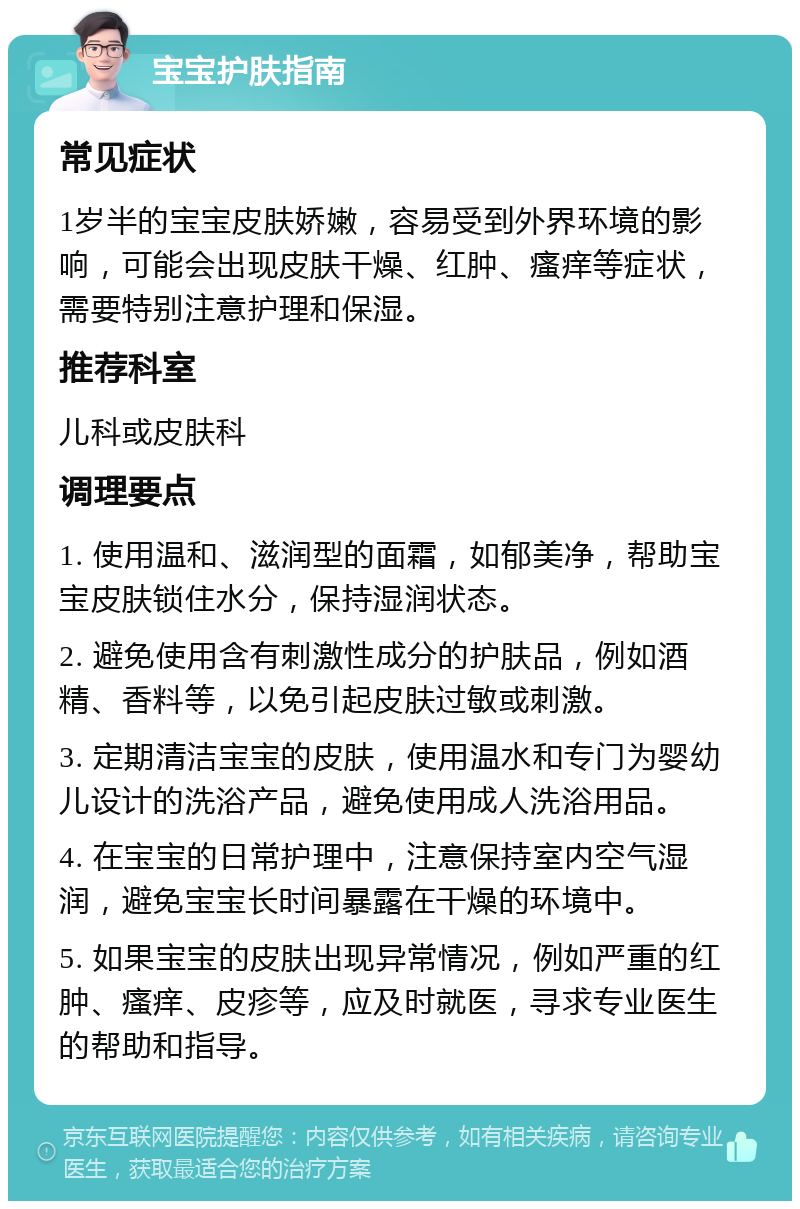 宝宝护肤指南 常见症状 1岁半的宝宝皮肤娇嫩，容易受到外界环境的影响，可能会出现皮肤干燥、红肿、瘙痒等症状，需要特别注意护理和保湿。 推荐科室 儿科或皮肤科 调理要点 1. 使用温和、滋润型的面霜，如郁美净，帮助宝宝皮肤锁住水分，保持湿润状态。 2. 避免使用含有刺激性成分的护肤品，例如酒精、香料等，以免引起皮肤过敏或刺激。 3. 定期清洁宝宝的皮肤，使用温水和专门为婴幼儿设计的洗浴产品，避免使用成人洗浴用品。 4. 在宝宝的日常护理中，注意保持室内空气湿润，避免宝宝长时间暴露在干燥的环境中。 5. 如果宝宝的皮肤出现异常情况，例如严重的红肿、瘙痒、皮疹等，应及时就医，寻求专业医生的帮助和指导。