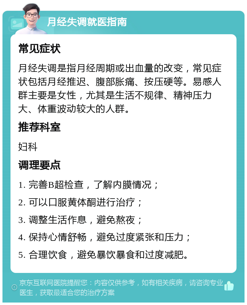 月经失调就医指南 常见症状 月经失调是指月经周期或出血量的改变，常见症状包括月经推迟、腹部胀痛、按压硬等。易感人群主要是女性，尤其是生活不规律、精神压力大、体重波动较大的人群。 推荐科室 妇科 调理要点 1. 完善B超检查，了解内膜情况； 2. 可以口服黄体酮进行治疗； 3. 调整生活作息，避免熬夜； 4. 保持心情舒畅，避免过度紧张和压力； 5. 合理饮食，避免暴饮暴食和过度减肥。