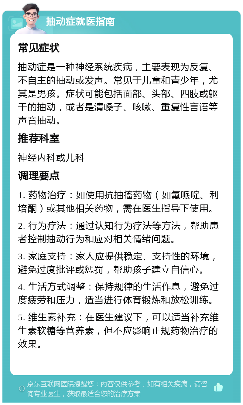 抽动症就医指南 常见症状 抽动症是一种神经系统疾病，主要表现为反复、不自主的抽动或发声。常见于儿童和青少年，尤其是男孩。症状可能包括面部、头部、四肢或躯干的抽动，或者是清嗓子、咳嗽、重复性言语等声音抽动。 推荐科室 神经内科或儿科 调理要点 1. 药物治疗：如使用抗抽搐药物（如氟哌啶、利培酮）或其他相关药物，需在医生指导下使用。 2. 行为疗法：通过认知行为疗法等方法，帮助患者控制抽动行为和应对相关情绪问题。 3. 家庭支持：家人应提供稳定、支持性的环境，避免过度批评或惩罚，帮助孩子建立自信心。 4. 生活方式调整：保持规律的生活作息，避免过度疲劳和压力，适当进行体育锻炼和放松训练。 5. 维生素补充：在医生建议下，可以适当补充维生素软糖等营养素，但不应影响正规药物治疗的效果。