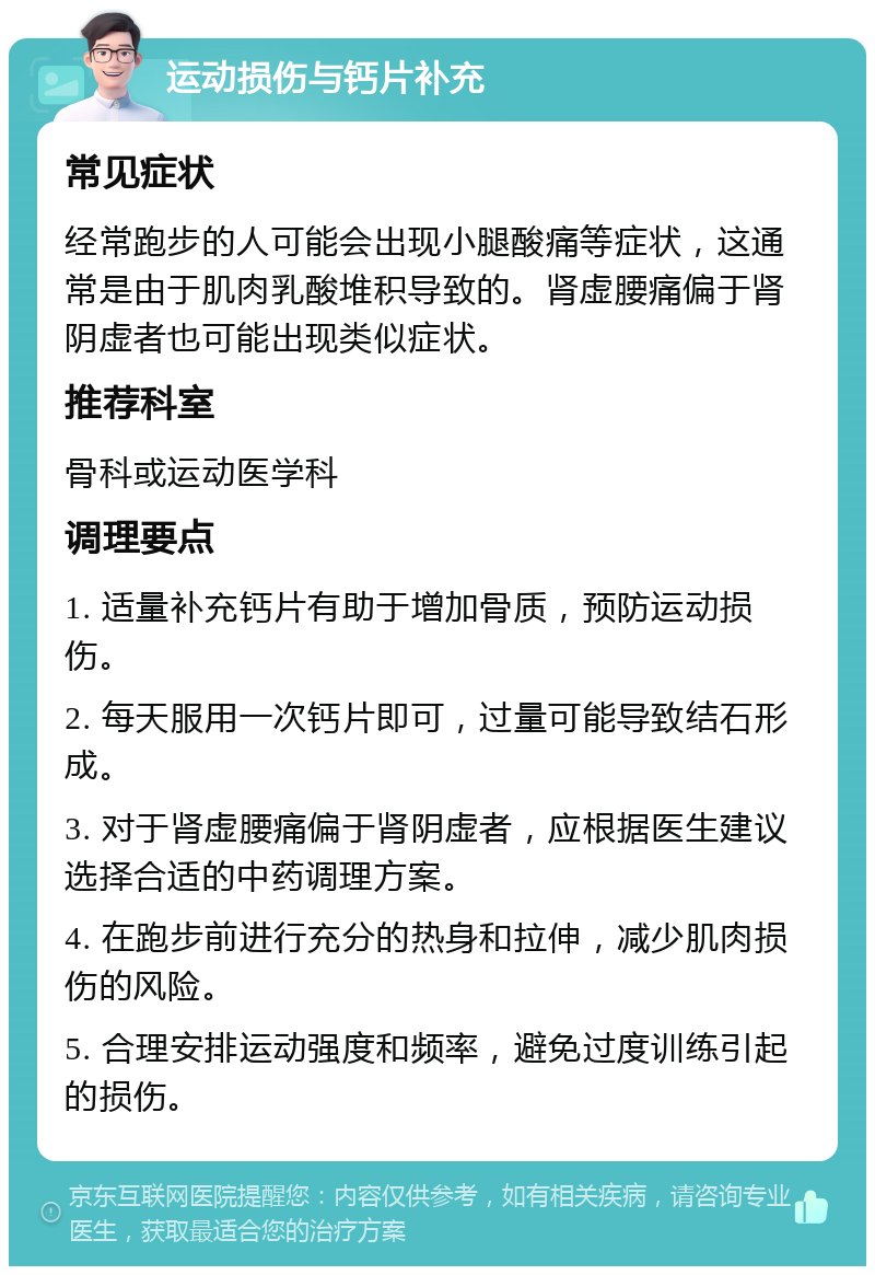 运动损伤与钙片补充 常见症状 经常跑步的人可能会出现小腿酸痛等症状，这通常是由于肌肉乳酸堆积导致的。肾虚腰痛偏于肾阴虚者也可能出现类似症状。 推荐科室 骨科或运动医学科 调理要点 1. 适量补充钙片有助于增加骨质，预防运动损伤。 2. 每天服用一次钙片即可，过量可能导致结石形成。 3. 对于肾虚腰痛偏于肾阴虚者，应根据医生建议选择合适的中药调理方案。 4. 在跑步前进行充分的热身和拉伸，减少肌肉损伤的风险。 5. 合理安排运动强度和频率，避免过度训练引起的损伤。