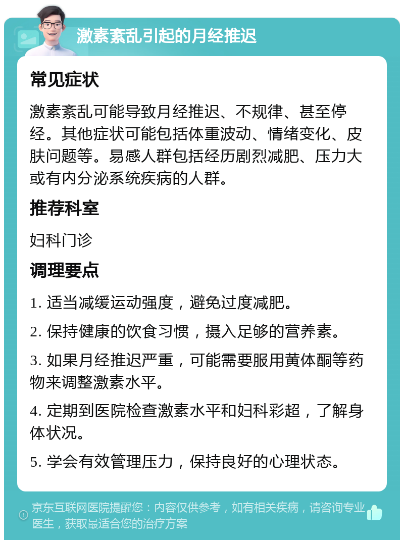 激素紊乱引起的月经推迟 常见症状 激素紊乱可能导致月经推迟、不规律、甚至停经。其他症状可能包括体重波动、情绪变化、皮肤问题等。易感人群包括经历剧烈减肥、压力大或有内分泌系统疾病的人群。 推荐科室 妇科门诊 调理要点 1. 适当减缓运动强度，避免过度减肥。 2. 保持健康的饮食习惯，摄入足够的营养素。 3. 如果月经推迟严重，可能需要服用黄体酮等药物来调整激素水平。 4. 定期到医院检查激素水平和妇科彩超，了解身体状况。 5. 学会有效管理压力，保持良好的心理状态。