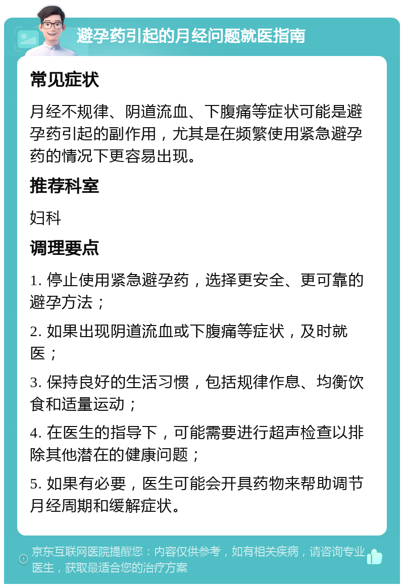 避孕药引起的月经问题就医指南 常见症状 月经不规律、阴道流血、下腹痛等症状可能是避孕药引起的副作用，尤其是在频繁使用紧急避孕药的情况下更容易出现。 推荐科室 妇科 调理要点 1. 停止使用紧急避孕药，选择更安全、更可靠的避孕方法； 2. 如果出现阴道流血或下腹痛等症状，及时就医； 3. 保持良好的生活习惯，包括规律作息、均衡饮食和适量运动； 4. 在医生的指导下，可能需要进行超声检查以排除其他潜在的健康问题； 5. 如果有必要，医生可能会开具药物来帮助调节月经周期和缓解症状。