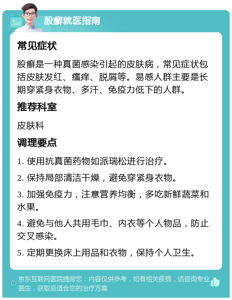 股癣就医指南 常见症状 股癣是一种真菌感染引起的皮肤病，常见症状包括皮肤发红、瘙痒、脱屑等。易感人群主要是长期穿紧身衣物、多汗、免疫力低下的人群。 推荐科室 皮肤科 调理要点 1. 使用抗真菌药物如派瑞松进行治疗。 2. 保持局部清洁干燥，避免穿紧身衣物。 3. 加强免疫力，注意营养均衡，多吃新鲜蔬菜和水果。 4. 避免与他人共用毛巾、内衣等个人物品，防止交叉感染。 5. 定期更换床上用品和衣物，保持个人卫生。