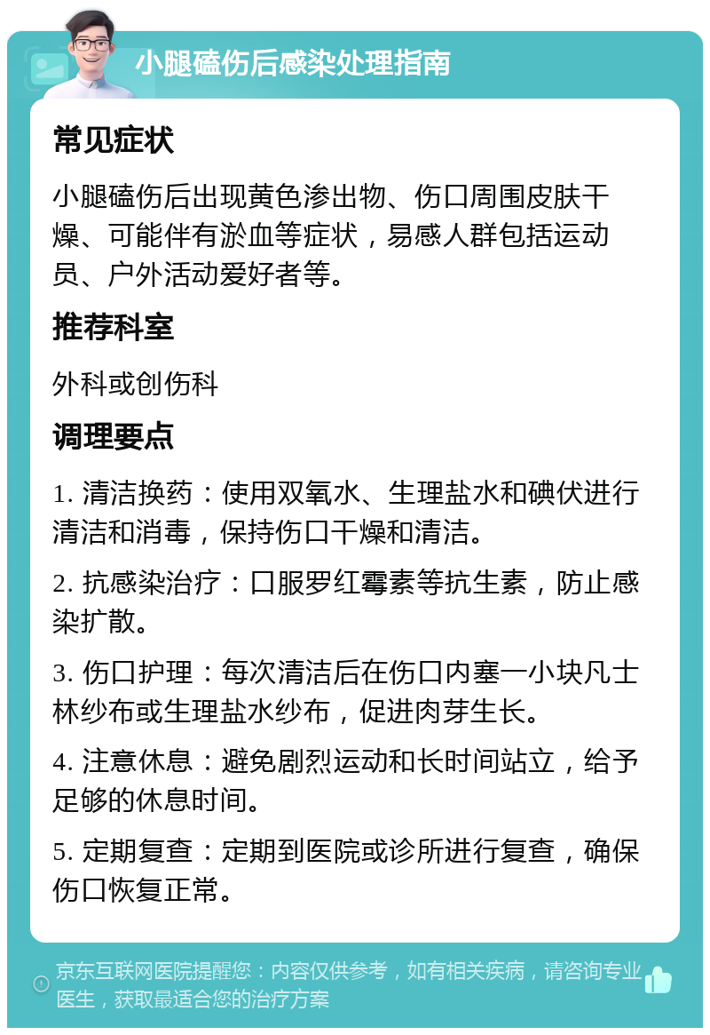 小腿磕伤后感染处理指南 常见症状 小腿磕伤后出现黄色渗出物、伤口周围皮肤干燥、可能伴有淤血等症状，易感人群包括运动员、户外活动爱好者等。 推荐科室 外科或创伤科 调理要点 1. 清洁换药：使用双氧水、生理盐水和碘伏进行清洁和消毒，保持伤口干燥和清洁。 2. 抗感染治疗：口服罗红霉素等抗生素，防止感染扩散。 3. 伤口护理：每次清洁后在伤口内塞一小块凡士林纱布或生理盐水纱布，促进肉芽生长。 4. 注意休息：避免剧烈运动和长时间站立，给予足够的休息时间。 5. 定期复查：定期到医院或诊所进行复查，确保伤口恢复正常。