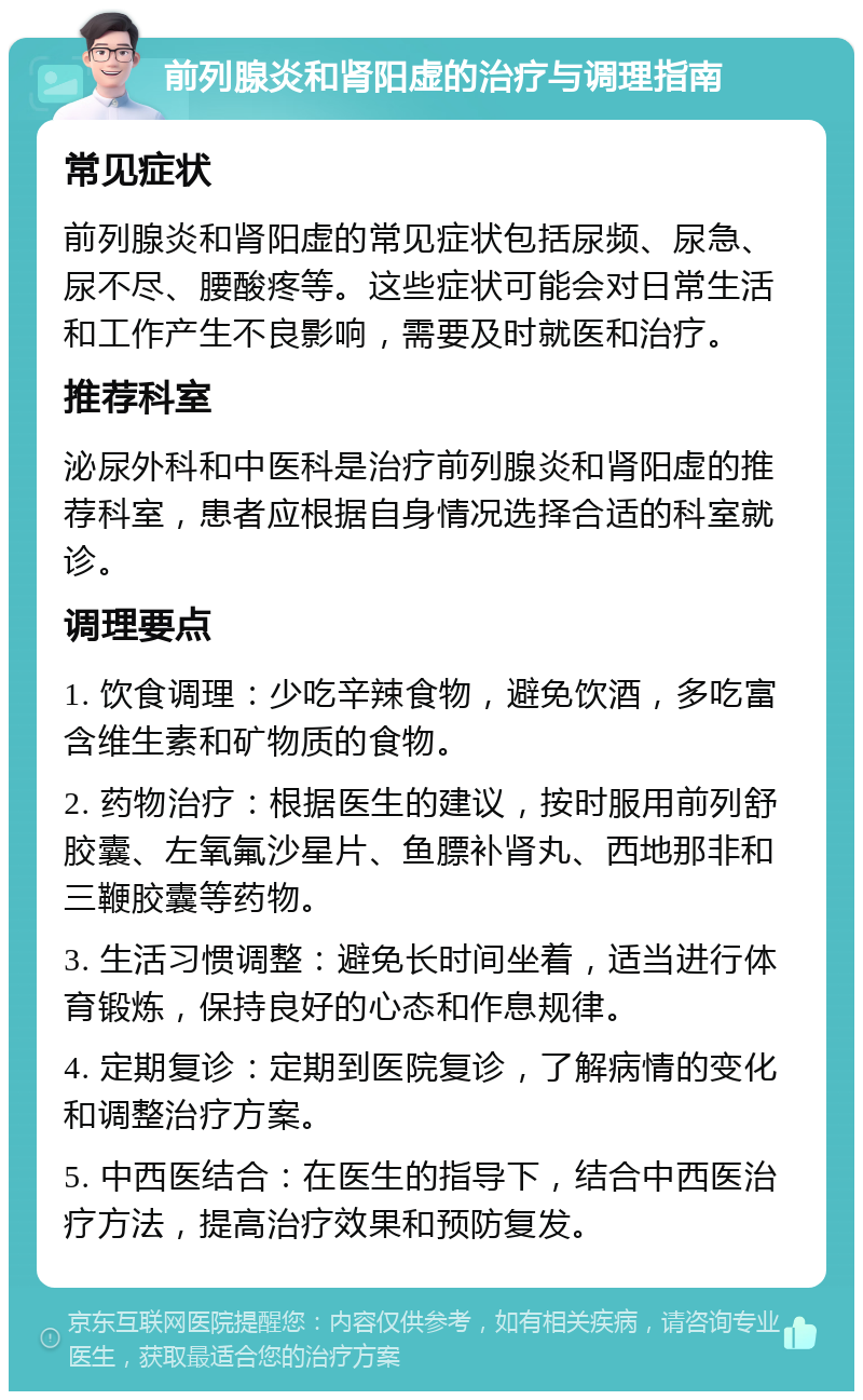 前列腺炎和肾阳虚的治疗与调理指南 常见症状 前列腺炎和肾阳虚的常见症状包括尿频、尿急、尿不尽、腰酸疼等。这些症状可能会对日常生活和工作产生不良影响，需要及时就医和治疗。 推荐科室 泌尿外科和中医科是治疗前列腺炎和肾阳虚的推荐科室，患者应根据自身情况选择合适的科室就诊。 调理要点 1. 饮食调理：少吃辛辣食物，避免饮酒，多吃富含维生素和矿物质的食物。 2. 药物治疗：根据医生的建议，按时服用前列舒胶囊、左氧氟沙星片、鱼膘补肾丸、西地那非和三鞭胶囊等药物。 3. 生活习惯调整：避免长时间坐着，适当进行体育锻炼，保持良好的心态和作息规律。 4. 定期复诊：定期到医院复诊，了解病情的变化和调整治疗方案。 5. 中西医结合：在医生的指导下，结合中西医治疗方法，提高治疗效果和预防复发。