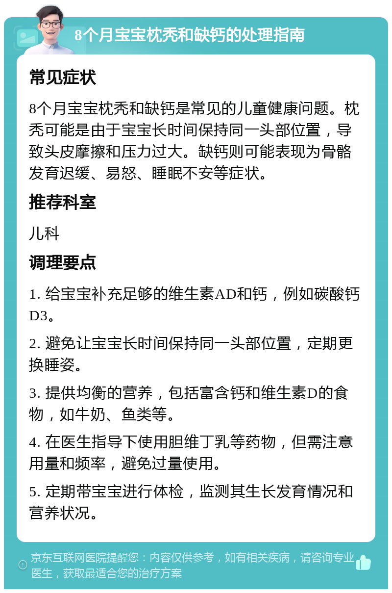 8个月宝宝枕秃和缺钙的处理指南 常见症状 8个月宝宝枕秃和缺钙是常见的儿童健康问题。枕秃可能是由于宝宝长时间保持同一头部位置，导致头皮摩擦和压力过大。缺钙则可能表现为骨骼发育迟缓、易怒、睡眠不安等症状。 推荐科室 儿科 调理要点 1. 给宝宝补充足够的维生素AD和钙，例如碳酸钙D3。 2. 避免让宝宝长时间保持同一头部位置，定期更换睡姿。 3. 提供均衡的营养，包括富含钙和维生素D的食物，如牛奶、鱼类等。 4. 在医生指导下使用胆维丁乳等药物，但需注意用量和频率，避免过量使用。 5. 定期带宝宝进行体检，监测其生长发育情况和营养状况。