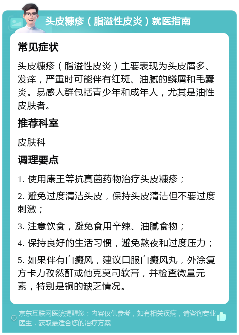 头皮糠疹（脂溢性皮炎）就医指南 常见症状 头皮糠疹（脂溢性皮炎）主要表现为头皮屑多、发痒，严重时可能伴有红斑、油腻的鳞屑和毛囊炎。易感人群包括青少年和成年人，尤其是油性皮肤者。 推荐科室 皮肤科 调理要点 1. 使用康王等抗真菌药物治疗头皮糠疹； 2. 避免过度清洁头皮，保持头皮清洁但不要过度刺激； 3. 注意饮食，避免食用辛辣、油腻食物； 4. 保持良好的生活习惯，避免熬夜和过度压力； 5. 如果伴有白癜风，建议口服白癜风丸，外涂复方卡力孜然酊或他克莫司软膏，并检查微量元素，特别是铜的缺乏情况。