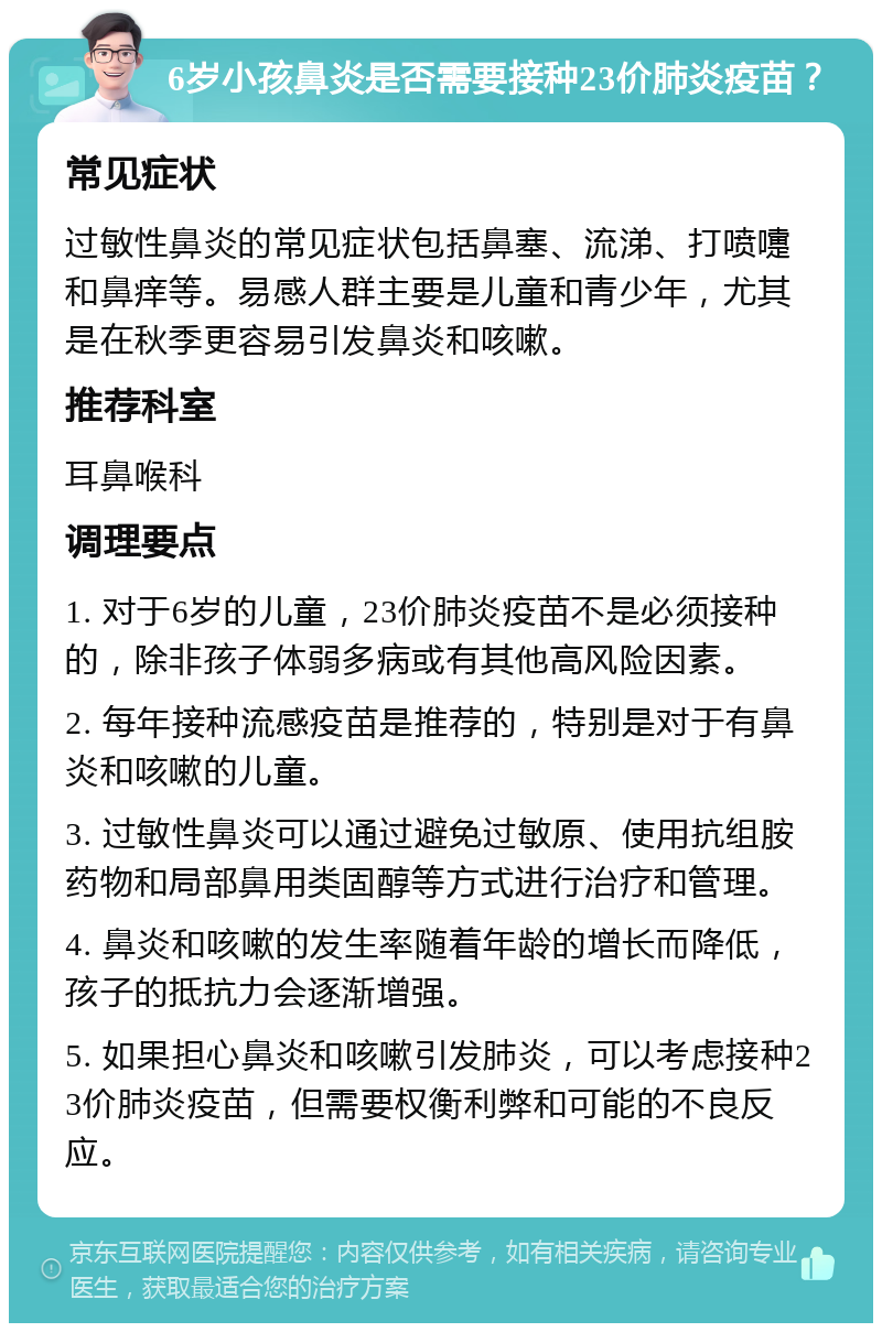 6岁小孩鼻炎是否需要接种23价肺炎疫苗？ 常见症状 过敏性鼻炎的常见症状包括鼻塞、流涕、打喷嚏和鼻痒等。易感人群主要是儿童和青少年，尤其是在秋季更容易引发鼻炎和咳嗽。 推荐科室 耳鼻喉科 调理要点 1. 对于6岁的儿童，23价肺炎疫苗不是必须接种的，除非孩子体弱多病或有其他高风险因素。 2. 每年接种流感疫苗是推荐的，特别是对于有鼻炎和咳嗽的儿童。 3. 过敏性鼻炎可以通过避免过敏原、使用抗组胺药物和局部鼻用类固醇等方式进行治疗和管理。 4. 鼻炎和咳嗽的发生率随着年龄的增长而降低，孩子的抵抗力会逐渐增强。 5. 如果担心鼻炎和咳嗽引发肺炎，可以考虑接种23价肺炎疫苗，但需要权衡利弊和可能的不良反应。