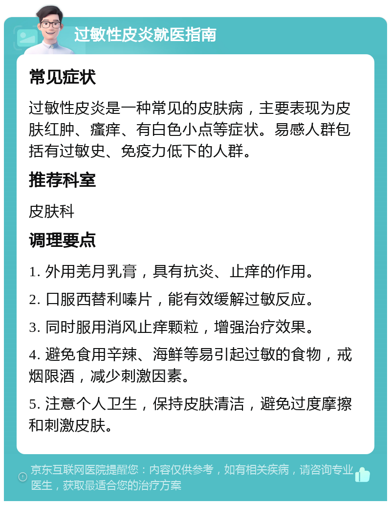 过敏性皮炎就医指南 常见症状 过敏性皮炎是一种常见的皮肤病，主要表现为皮肤红肿、瘙痒、有白色小点等症状。易感人群包括有过敏史、免疫力低下的人群。 推荐科室 皮肤科 调理要点 1. 外用羌月乳膏，具有抗炎、止痒的作用。 2. 口服西替利嗪片，能有效缓解过敏反应。 3. 同时服用消风止痒颗粒，增强治疗效果。 4. 避免食用辛辣、海鲜等易引起过敏的食物，戒烟限酒，减少刺激因素。 5. 注意个人卫生，保持皮肤清洁，避免过度摩擦和刺激皮肤。