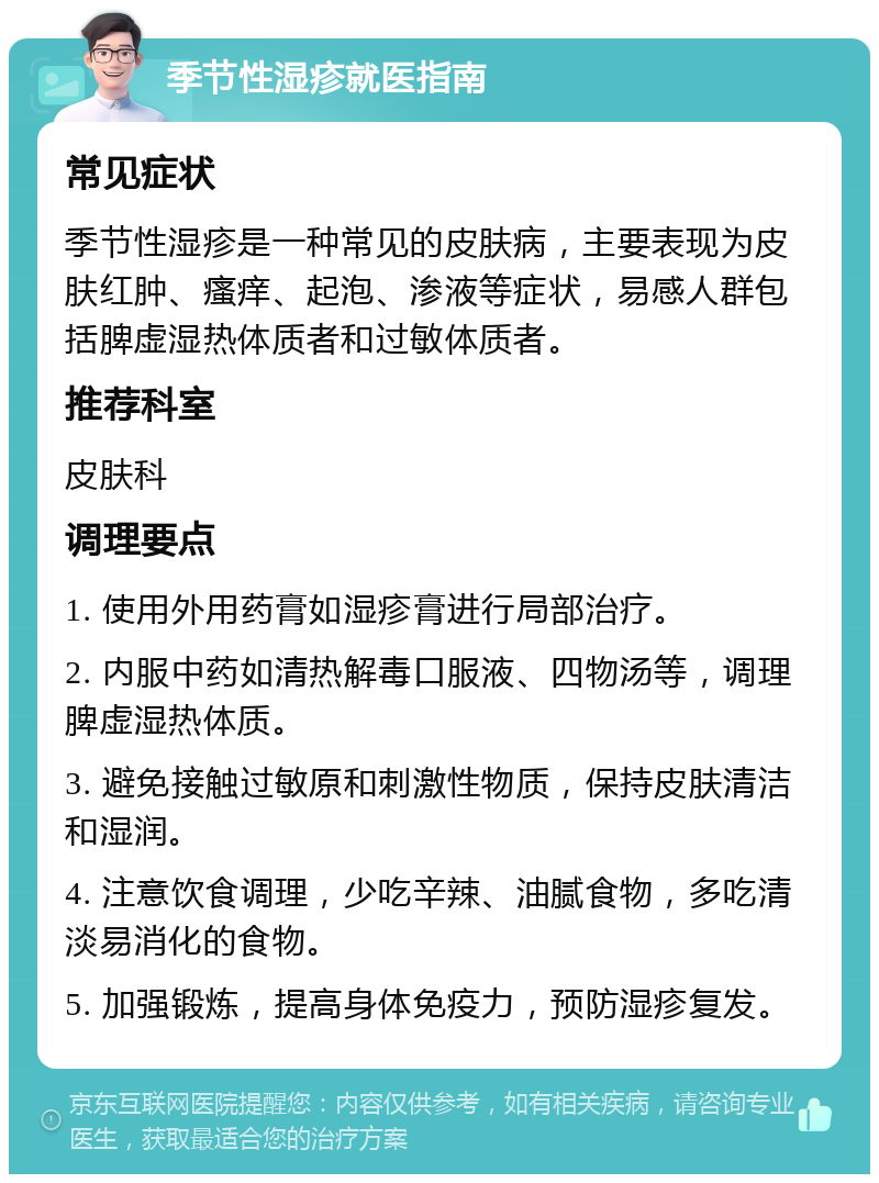 季节性湿疹就医指南 常见症状 季节性湿疹是一种常见的皮肤病，主要表现为皮肤红肿、瘙痒、起泡、渗液等症状，易感人群包括脾虚湿热体质者和过敏体质者。 推荐科室 皮肤科 调理要点 1. 使用外用药膏如湿疹膏进行局部治疗。 2. 内服中药如清热解毒口服液、四物汤等，调理脾虚湿热体质。 3. 避免接触过敏原和刺激性物质，保持皮肤清洁和湿润。 4. 注意饮食调理，少吃辛辣、油腻食物，多吃清淡易消化的食物。 5. 加强锻炼，提高身体免疫力，预防湿疹复发。