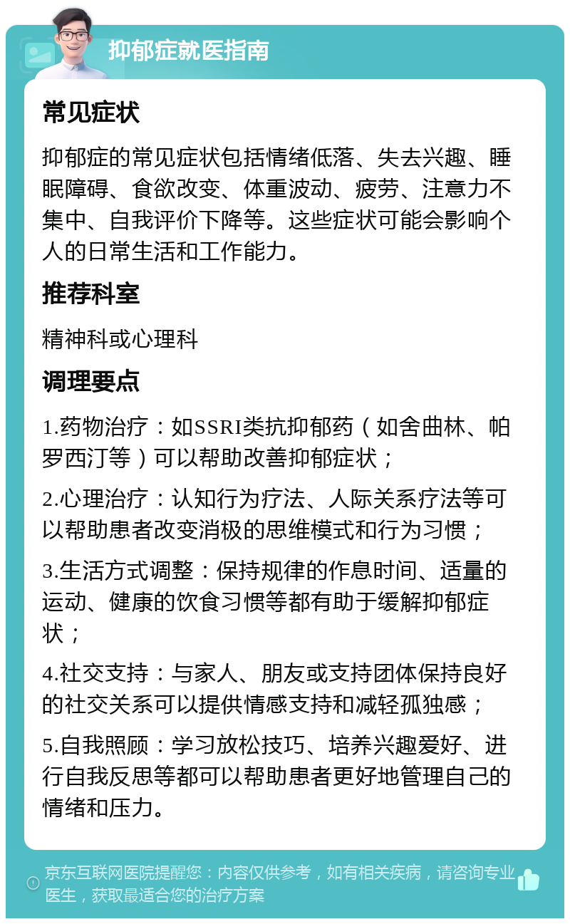 抑郁症就医指南 常见症状 抑郁症的常见症状包括情绪低落、失去兴趣、睡眠障碍、食欲改变、体重波动、疲劳、注意力不集中、自我评价下降等。这些症状可能会影响个人的日常生活和工作能力。 推荐科室 精神科或心理科 调理要点 1.药物治疗：如SSRI类抗抑郁药（如舍曲林、帕罗西汀等）可以帮助改善抑郁症状； 2.心理治疗：认知行为疗法、人际关系疗法等可以帮助患者改变消极的思维模式和行为习惯； 3.生活方式调整：保持规律的作息时间、适量的运动、健康的饮食习惯等都有助于缓解抑郁症状； 4.社交支持：与家人、朋友或支持团体保持良好的社交关系可以提供情感支持和减轻孤独感； 5.自我照顾：学习放松技巧、培养兴趣爱好、进行自我反思等都可以帮助患者更好地管理自己的情绪和压力。