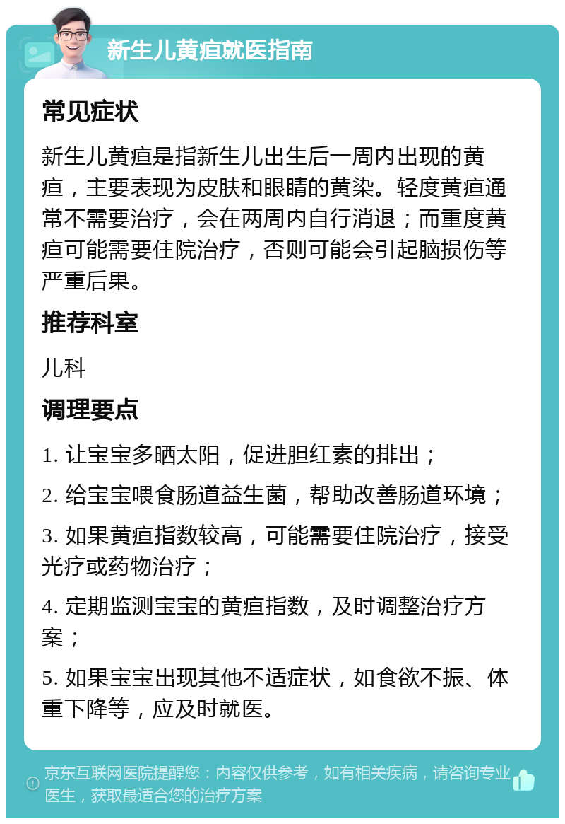 新生儿黄疸就医指南 常见症状 新生儿黄疸是指新生儿出生后一周内出现的黄疸，主要表现为皮肤和眼睛的黄染。轻度黄疸通常不需要治疗，会在两周内自行消退；而重度黄疸可能需要住院治疗，否则可能会引起脑损伤等严重后果。 推荐科室 儿科 调理要点 1. 让宝宝多晒太阳，促进胆红素的排出； 2. 给宝宝喂食肠道益生菌，帮助改善肠道环境； 3. 如果黄疸指数较高，可能需要住院治疗，接受光疗或药物治疗； 4. 定期监测宝宝的黄疸指数，及时调整治疗方案； 5. 如果宝宝出现其他不适症状，如食欲不振、体重下降等，应及时就医。