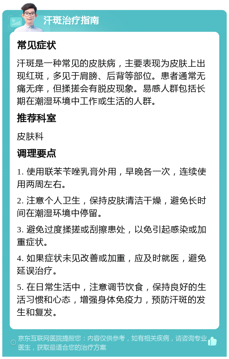 汗斑治疗指南 常见症状 汗斑是一种常见的皮肤病，主要表现为皮肤上出现红斑，多见于肩膀、后背等部位。患者通常无痛无痒，但揉搓会有脱皮现象。易感人群包括长期在潮湿环境中工作或生活的人群。 推荐科室 皮肤科 调理要点 1. 使用联苯苄唑乳膏外用，早晚各一次，连续使用两周左右。 2. 注意个人卫生，保持皮肤清洁干燥，避免长时间在潮湿环境中停留。 3. 避免过度揉搓或刮擦患处，以免引起感染或加重症状。 4. 如果症状未见改善或加重，应及时就医，避免延误治疗。 5. 在日常生活中，注意调节饮食，保持良好的生活习惯和心态，增强身体免疫力，预防汗斑的发生和复发。