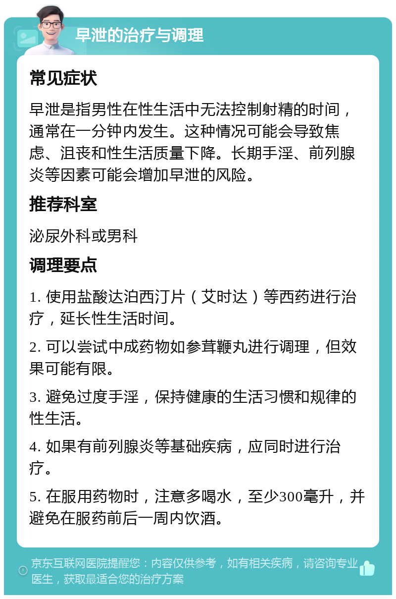 早泄的治疗与调理 常见症状 早泄是指男性在性生活中无法控制射精的时间，通常在一分钟内发生。这种情况可能会导致焦虑、沮丧和性生活质量下降。长期手淫、前列腺炎等因素可能会增加早泄的风险。 推荐科室 泌尿外科或男科 调理要点 1. 使用盐酸达泊西汀片（艾时达）等西药进行治疗，延长性生活时间。 2. 可以尝试中成药物如参茸鞭丸进行调理，但效果可能有限。 3. 避免过度手淫，保持健康的生活习惯和规律的性生活。 4. 如果有前列腺炎等基础疾病，应同时进行治疗。 5. 在服用药物时，注意多喝水，至少300毫升，并避免在服药前后一周内饮酒。