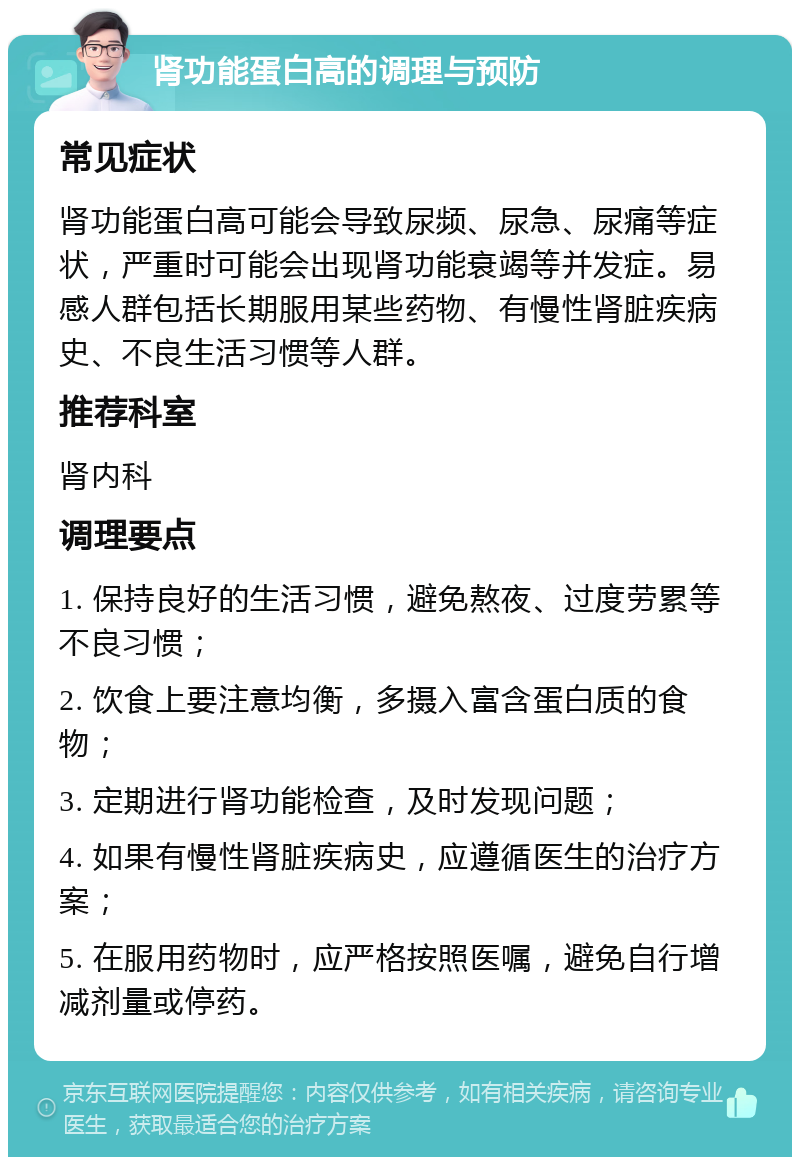 肾功能蛋白高的调理与预防 常见症状 肾功能蛋白高可能会导致尿频、尿急、尿痛等症状，严重时可能会出现肾功能衰竭等并发症。易感人群包括长期服用某些药物、有慢性肾脏疾病史、不良生活习惯等人群。 推荐科室 肾内科 调理要点 1. 保持良好的生活习惯，避免熬夜、过度劳累等不良习惯； 2. 饮食上要注意均衡，多摄入富含蛋白质的食物； 3. 定期进行肾功能检查，及时发现问题； 4. 如果有慢性肾脏疾病史，应遵循医生的治疗方案； 5. 在服用药物时，应严格按照医嘱，避免自行增减剂量或停药。