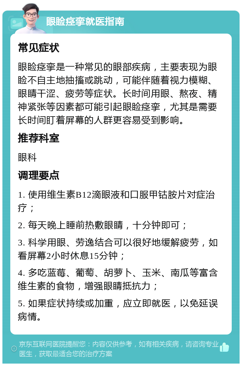 眼睑痉挛就医指南 常见症状 眼睑痉挛是一种常见的眼部疾病，主要表现为眼睑不自主地抽搐或跳动，可能伴随着视力模糊、眼睛干涩、疲劳等症状。长时间用眼、熬夜、精神紧张等因素都可能引起眼睑痉挛，尤其是需要长时间盯着屏幕的人群更容易受到影响。 推荐科室 眼科 调理要点 1. 使用维生素B12滴眼液和口服甲钴胺片对症治疗； 2. 每天晚上睡前热敷眼睛，十分钟即可； 3. 科学用眼、劳逸结合可以很好地缓解疲劳，如看屏幕2小时休息15分钟； 4. 多吃蓝莓、葡萄、胡萝卜、玉米、南瓜等富含维生素的食物，增强眼睛抵抗力； 5. 如果症状持续或加重，应立即就医，以免延误病情。