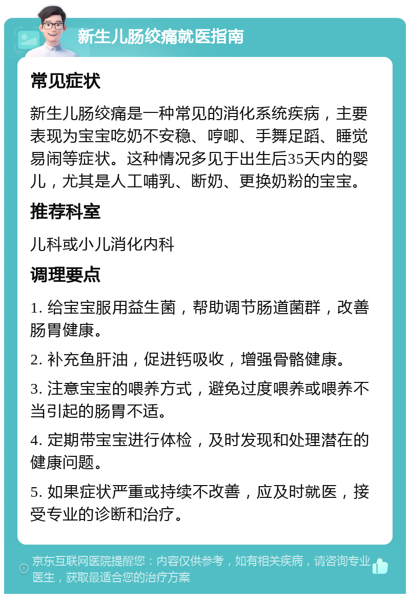 新生儿肠绞痛就医指南 常见症状 新生儿肠绞痛是一种常见的消化系统疾病，主要表现为宝宝吃奶不安稳、哼唧、手舞足蹈、睡觉易闹等症状。这种情况多见于出生后35天内的婴儿，尤其是人工哺乳、断奶、更换奶粉的宝宝。 推荐科室 儿科或小儿消化内科 调理要点 1. 给宝宝服用益生菌，帮助调节肠道菌群，改善肠胃健康。 2. 补充鱼肝油，促进钙吸收，增强骨骼健康。 3. 注意宝宝的喂养方式，避免过度喂养或喂养不当引起的肠胃不适。 4. 定期带宝宝进行体检，及时发现和处理潜在的健康问题。 5. 如果症状严重或持续不改善，应及时就医，接受专业的诊断和治疗。