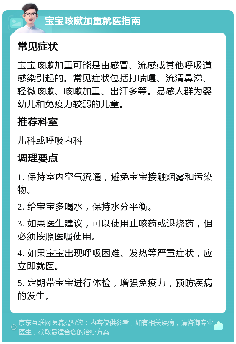 宝宝咳嗽加重就医指南 常见症状 宝宝咳嗽加重可能是由感冒、流感或其他呼吸道感染引起的。常见症状包括打喷嚏、流清鼻涕、轻微咳嗽、咳嗽加重、出汗多等。易感人群为婴幼儿和免疫力较弱的儿童。 推荐科室 儿科或呼吸内科 调理要点 1. 保持室内空气流通，避免宝宝接触烟雾和污染物。 2. 给宝宝多喝水，保持水分平衡。 3. 如果医生建议，可以使用止咳药或退烧药，但必须按照医嘱使用。 4. 如果宝宝出现呼吸困难、发热等严重症状，应立即就医。 5. 定期带宝宝进行体检，增强免疫力，预防疾病的发生。