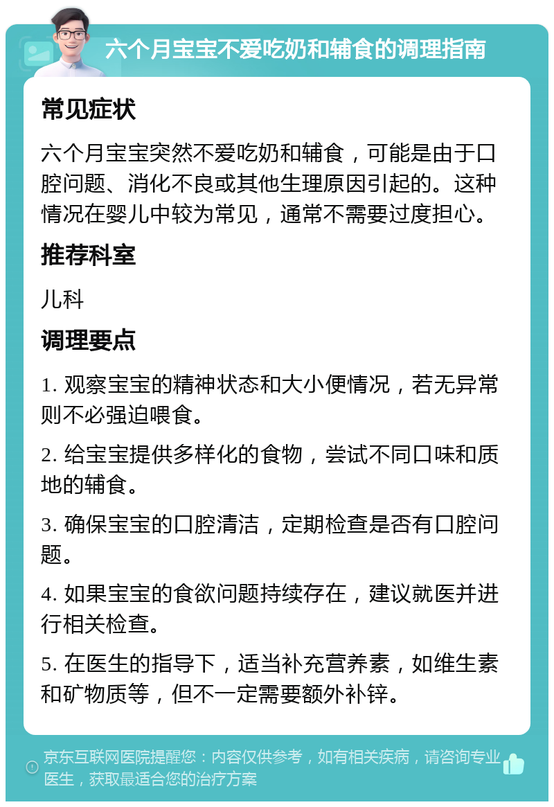 六个月宝宝不爱吃奶和辅食的调理指南 常见症状 六个月宝宝突然不爱吃奶和辅食，可能是由于口腔问题、消化不良或其他生理原因引起的。这种情况在婴儿中较为常见，通常不需要过度担心。 推荐科室 儿科 调理要点 1. 观察宝宝的精神状态和大小便情况，若无异常则不必强迫喂食。 2. 给宝宝提供多样化的食物，尝试不同口味和质地的辅食。 3. 确保宝宝的口腔清洁，定期检查是否有口腔问题。 4. 如果宝宝的食欲问题持续存在，建议就医并进行相关检查。 5. 在医生的指导下，适当补充营养素，如维生素和矿物质等，但不一定需要额外补锌。