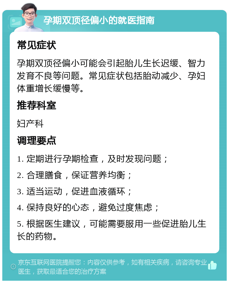 孕期双顶径偏小的就医指南 常见症状 孕期双顶径偏小可能会引起胎儿生长迟缓、智力发育不良等问题。常见症状包括胎动减少、孕妇体重增长缓慢等。 推荐科室 妇产科 调理要点 1. 定期进行孕期检查，及时发现问题； 2. 合理膳食，保证营养均衡； 3. 适当运动，促进血液循环； 4. 保持良好的心态，避免过度焦虑； 5. 根据医生建议，可能需要服用一些促进胎儿生长的药物。