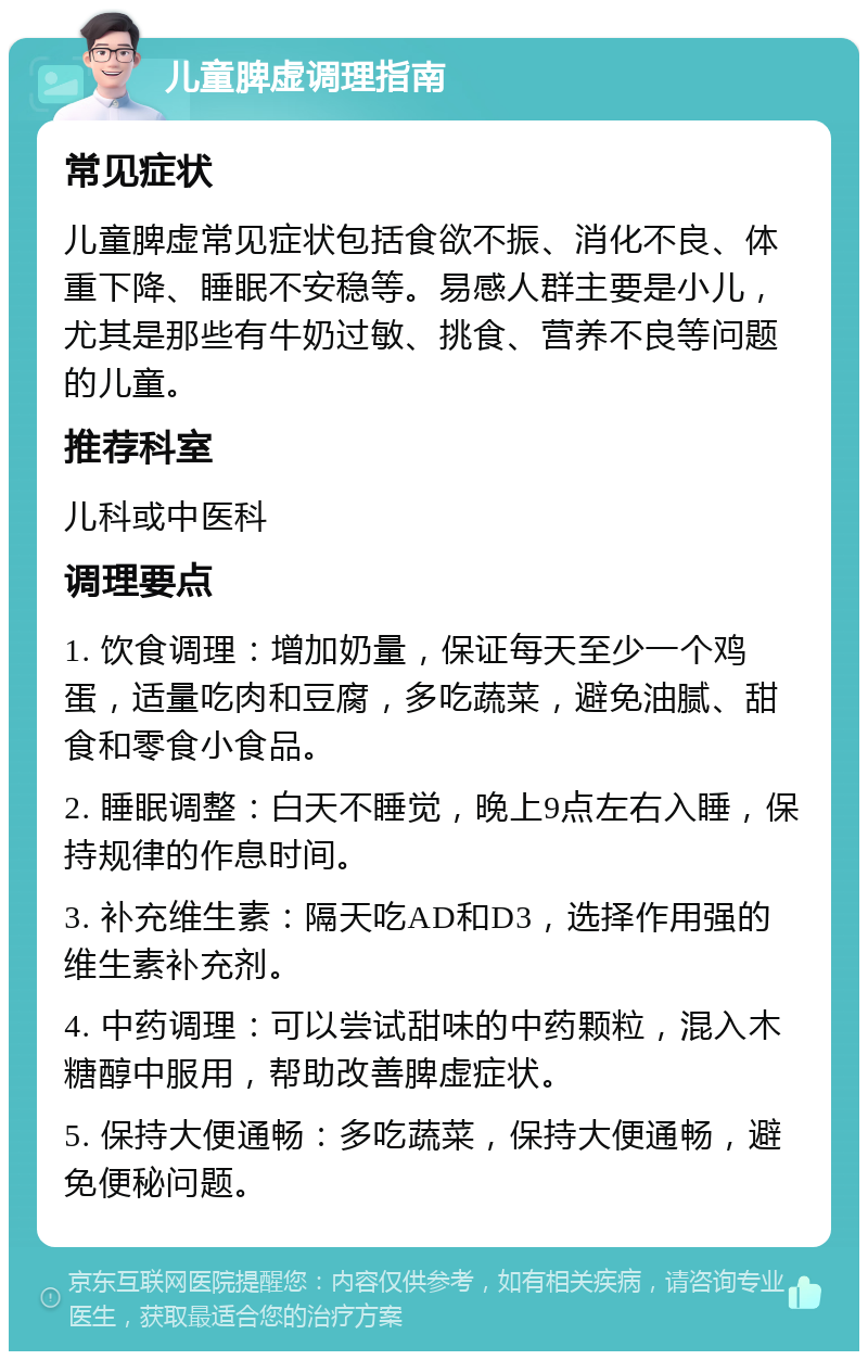 儿童脾虚调理指南 常见症状 儿童脾虚常见症状包括食欲不振、消化不良、体重下降、睡眠不安稳等。易感人群主要是小儿，尤其是那些有牛奶过敏、挑食、营养不良等问题的儿童。 推荐科室 儿科或中医科 调理要点 1. 饮食调理：增加奶量，保证每天至少一个鸡蛋，适量吃肉和豆腐，多吃蔬菜，避免油腻、甜食和零食小食品。 2. 睡眠调整：白天不睡觉，晚上9点左右入睡，保持规律的作息时间。 3. 补充维生素：隔天吃AD和D3，选择作用强的维生素补充剂。 4. 中药调理：可以尝试甜味的中药颗粒，混入木糖醇中服用，帮助改善脾虚症状。 5. 保持大便通畅：多吃蔬菜，保持大便通畅，避免便秘问题。