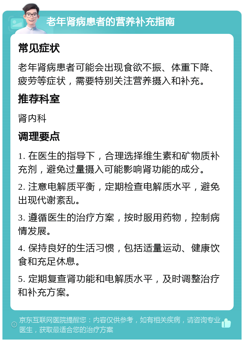 老年肾病患者的营养补充指南 常见症状 老年肾病患者可能会出现食欲不振、体重下降、疲劳等症状，需要特别关注营养摄入和补充。 推荐科室 肾内科 调理要点 1. 在医生的指导下，合理选择维生素和矿物质补充剂，避免过量摄入可能影响肾功能的成分。 2. 注意电解质平衡，定期检查电解质水平，避免出现代谢紊乱。 3. 遵循医生的治疗方案，按时服用药物，控制病情发展。 4. 保持良好的生活习惯，包括适量运动、健康饮食和充足休息。 5. 定期复查肾功能和电解质水平，及时调整治疗和补充方案。