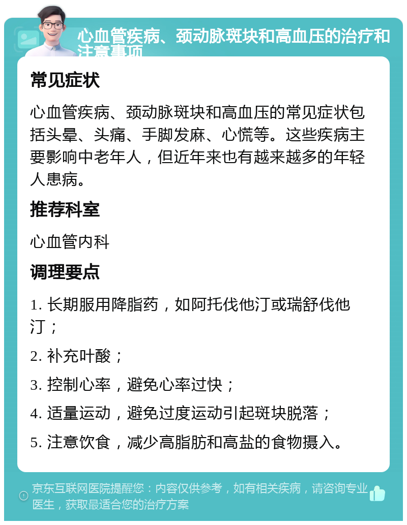 心血管疾病、颈动脉斑块和高血压的治疗和注意事项 常见症状 心血管疾病、颈动脉斑块和高血压的常见症状包括头晕、头痛、手脚发麻、心慌等。这些疾病主要影响中老年人，但近年来也有越来越多的年轻人患病。 推荐科室 心血管内科 调理要点 1. 长期服用降脂药，如阿托伐他汀或瑞舒伐他汀； 2. 补充叶酸； 3. 控制心率，避免心率过快； 4. 适量运动，避免过度运动引起斑块脱落； 5. 注意饮食，减少高脂肪和高盐的食物摄入。