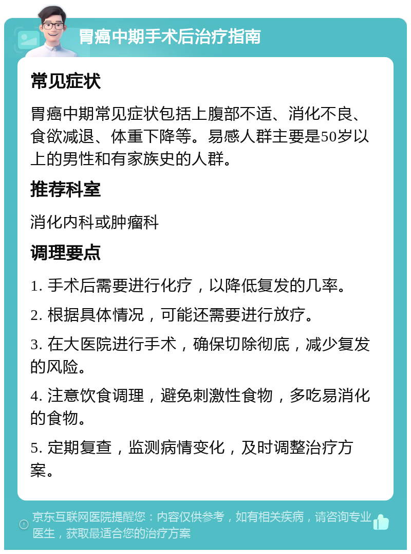 胃癌中期手术后治疗指南 常见症状 胃癌中期常见症状包括上腹部不适、消化不良、食欲减退、体重下降等。易感人群主要是50岁以上的男性和有家族史的人群。 推荐科室 消化内科或肿瘤科 调理要点 1. 手术后需要进行化疗，以降低复发的几率。 2. 根据具体情况，可能还需要进行放疗。 3. 在大医院进行手术，确保切除彻底，减少复发的风险。 4. 注意饮食调理，避免刺激性食物，多吃易消化的食物。 5. 定期复查，监测病情变化，及时调整治疗方案。