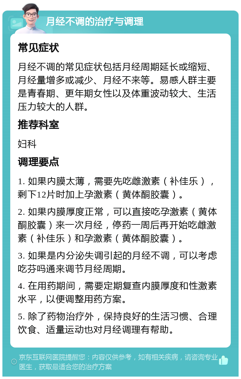 月经不调的治疗与调理 常见症状 月经不调的常见症状包括月经周期延长或缩短、月经量增多或减少、月经不来等。易感人群主要是青春期、更年期女性以及体重波动较大、生活压力较大的人群。 推荐科室 妇科 调理要点 1. 如果内膜太薄，需要先吃雌激素（补佳乐），剩下12片时加上孕激素（黄体酮胶囊）。 2. 如果内膜厚度正常，可以直接吃孕激素（黄体酮胶囊）来一次月经，停药一周后再开始吃雌激素（补佳乐）和孕激素（黄体酮胶囊）。 3. 如果是内分泌失调引起的月经不调，可以考虑吃芬吗通来调节月经周期。 4. 在用药期间，需要定期复查内膜厚度和性激素水平，以便调整用药方案。 5. 除了药物治疗外，保持良好的生活习惯、合理饮食、适量运动也对月经调理有帮助。