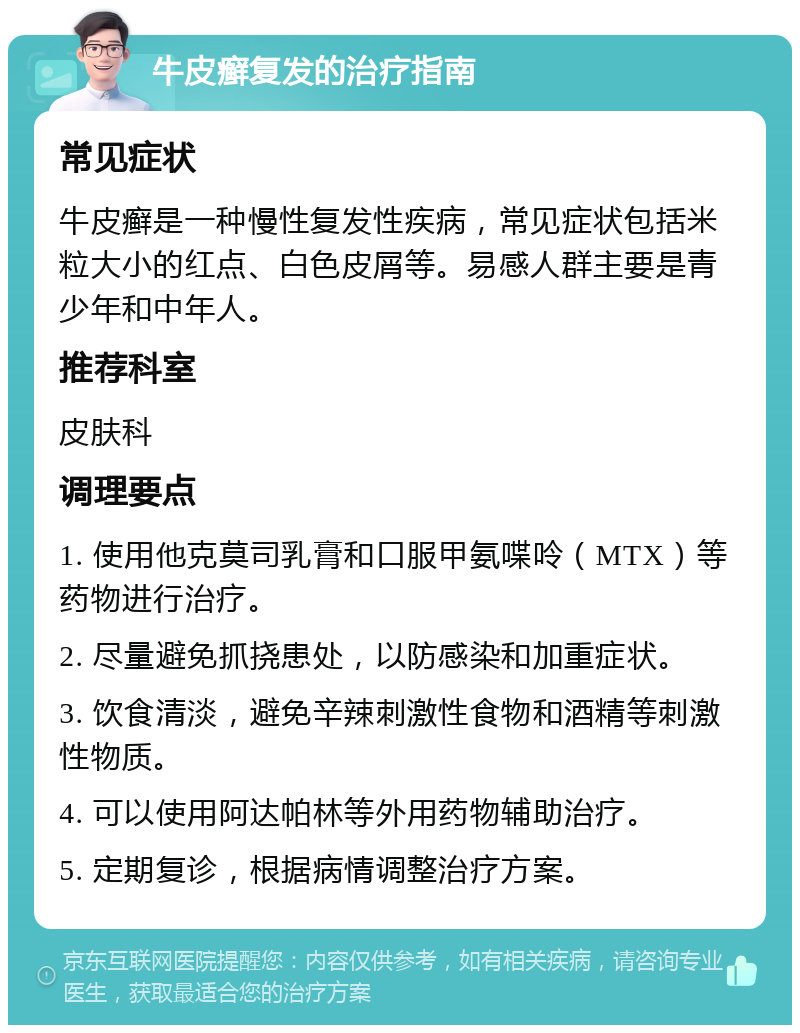 牛皮癣复发的治疗指南 常见症状 牛皮癣是一种慢性复发性疾病，常见症状包括米粒大小的红点、白色皮屑等。易感人群主要是青少年和中年人。 推荐科室 皮肤科 调理要点 1. 使用他克莫司乳膏和口服甲氨喋呤（MTX）等药物进行治疗。 2. 尽量避免抓挠患处，以防感染和加重症状。 3. 饮食清淡，避免辛辣刺激性食物和酒精等刺激性物质。 4. 可以使用阿达帕林等外用药物辅助治疗。 5. 定期复诊，根据病情调整治疗方案。