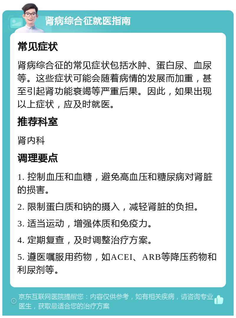 肾病综合征就医指南 常见症状 肾病综合征的常见症状包括水肿、蛋白尿、血尿等。这些症状可能会随着病情的发展而加重，甚至引起肾功能衰竭等严重后果。因此，如果出现以上症状，应及时就医。 推荐科室 肾内科 调理要点 1. 控制血压和血糖，避免高血压和糖尿病对肾脏的损害。 2. 限制蛋白质和钠的摄入，减轻肾脏的负担。 3. 适当运动，增强体质和免疫力。 4. 定期复查，及时调整治疗方案。 5. 遵医嘱服用药物，如ACEI、ARB等降压药物和利尿剂等。