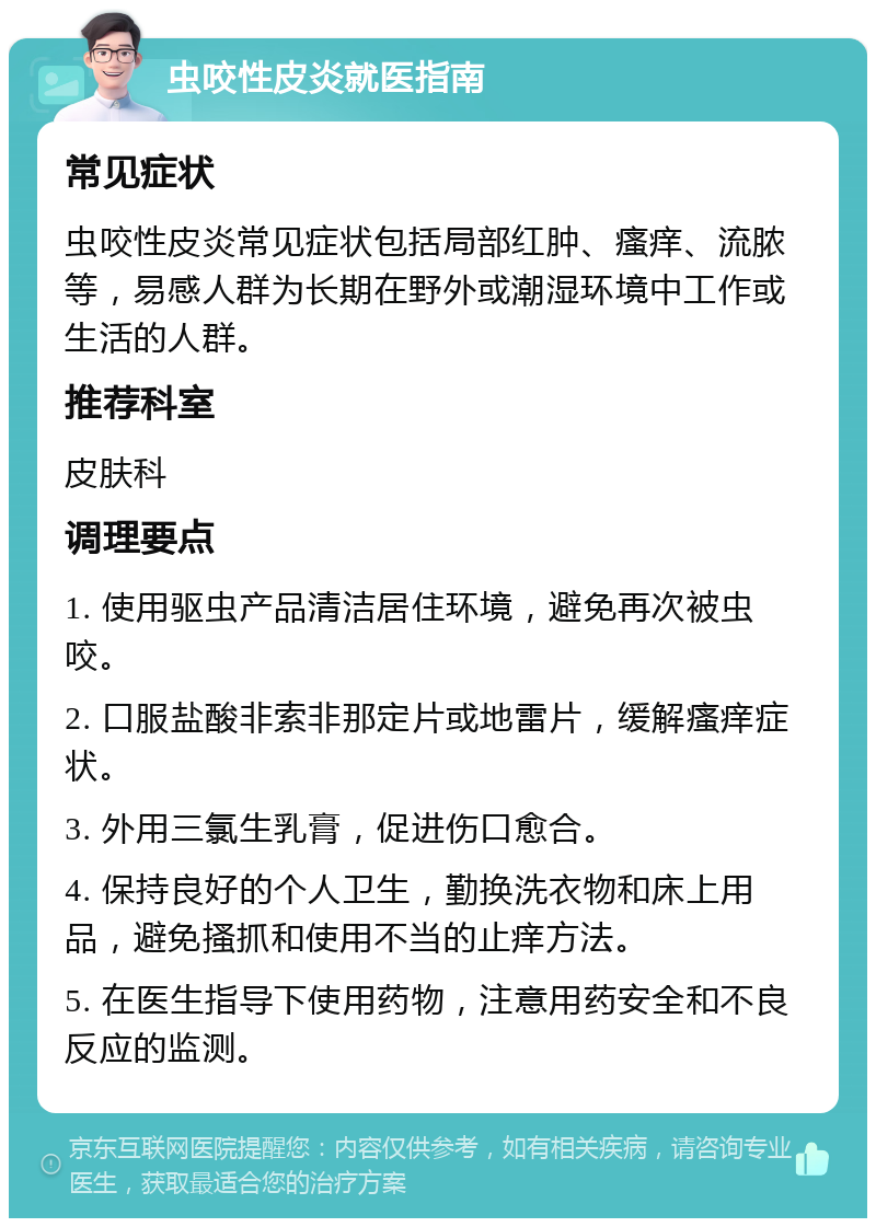 虫咬性皮炎就医指南 常见症状 虫咬性皮炎常见症状包括局部红肿、瘙痒、流脓等，易感人群为长期在野外或潮湿环境中工作或生活的人群。 推荐科室 皮肤科 调理要点 1. 使用驱虫产品清洁居住环境，避免再次被虫咬。 2. 口服盐酸非索非那定片或地雷片，缓解瘙痒症状。 3. 外用三氯生乳膏，促进伤口愈合。 4. 保持良好的个人卫生，勤换洗衣物和床上用品，避免搔抓和使用不当的止痒方法。 5. 在医生指导下使用药物，注意用药安全和不良反应的监测。