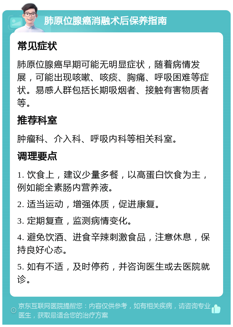 肺原位腺癌消融术后保养指南 常见症状 肺原位腺癌早期可能无明显症状，随着病情发展，可能出现咳嗽、咳痰、胸痛、呼吸困难等症状。易感人群包括长期吸烟者、接触有害物质者等。 推荐科室 肿瘤科、介入科、呼吸内科等相关科室。 调理要点 1. 饮食上，建议少量多餐，以高蛋白饮食为主，例如能全素肠内营养液。 2. 适当运动，增强体质，促进康复。 3. 定期复查，监测病情变化。 4. 避免饮酒、进食辛辣刺激食品，注意休息，保持良好心态。 5. 如有不适，及时停药，并咨询医生或去医院就诊。