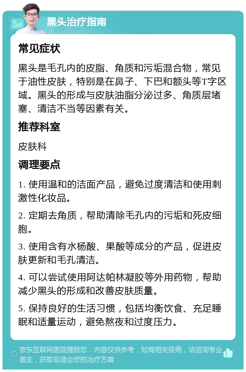 黑头治疗指南 常见症状 黑头是毛孔内的皮脂、角质和污垢混合物，常见于油性皮肤，特别是在鼻子、下巴和额头等T字区域。黑头的形成与皮肤油脂分泌过多、角质层堵塞、清洁不当等因素有关。 推荐科室 皮肤科 调理要点 1. 使用温和的洁面产品，避免过度清洁和使用刺激性化妆品。 2. 定期去角质，帮助清除毛孔内的污垢和死皮细胞。 3. 使用含有水杨酸、果酸等成分的产品，促进皮肤更新和毛孔清洁。 4. 可以尝试使用阿达帕林凝胶等外用药物，帮助减少黑头的形成和改善皮肤质量。 5. 保持良好的生活习惯，包括均衡饮食、充足睡眠和适量运动，避免熬夜和过度压力。